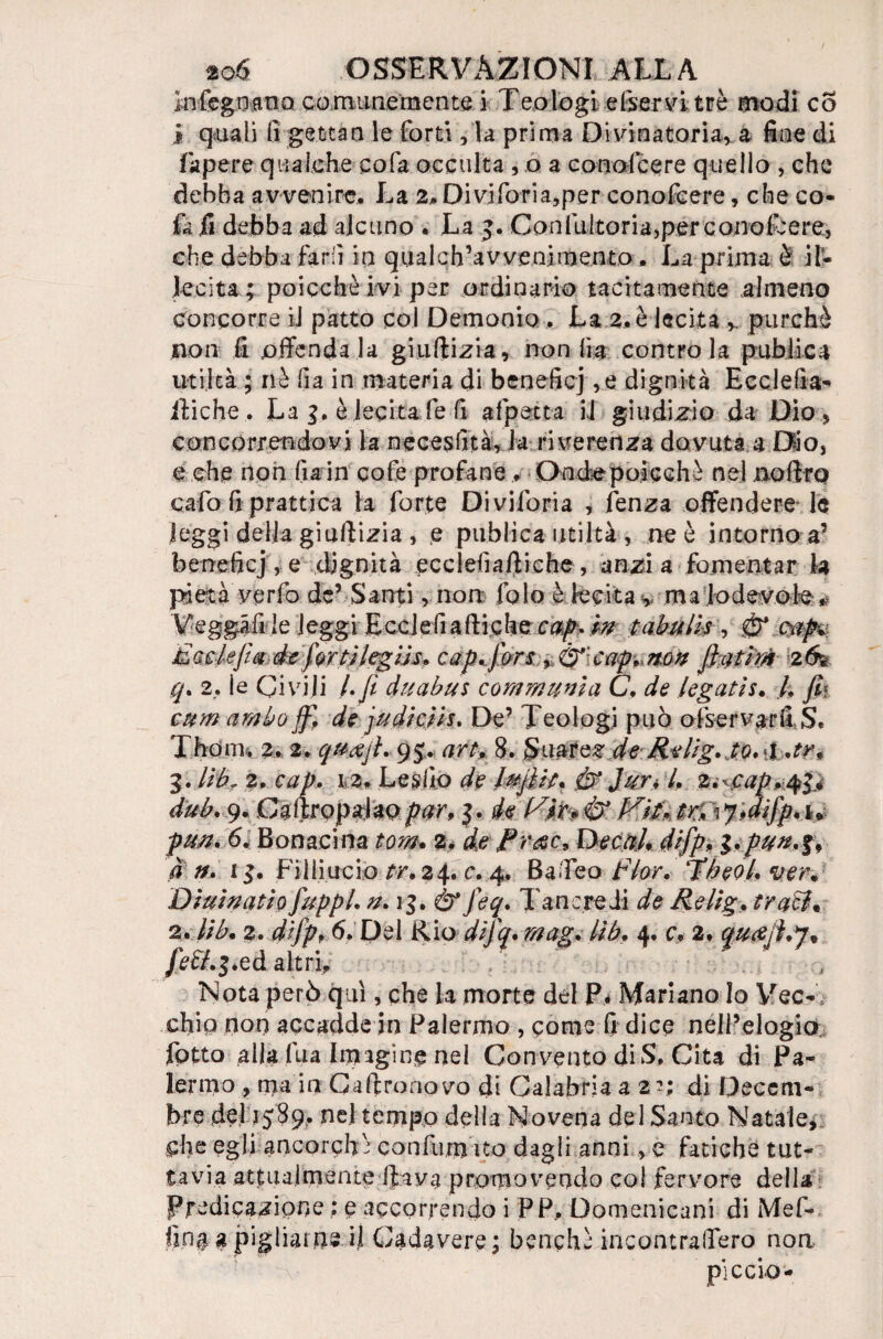 in regnano comunemente i Teologi enervi tré modi co i quali li gettan le forti, la prima Divinatoria, a fine di fa pere qualche cola occulta , o a co noie e re quello , che debba avvenire. La 2. Di vi fori a, per conofeere, che co- fa ,fi debba ad alcuno . La 5. Con fui tori a,per conofcere, che debba farli in qualch’avvenimento. La prima è il¬ lecita ; poicchè ivi per ordinario tacitamente almeno Concorre il patto col Demonio . La 2. è lecita ». purché non fi offendala giudizi a, non ha contro la pub fica utilcà ; nè fi a in materia di benefici ,e dignità Ecclelìa- itiche, La è lecita fe fi afpetta il giudizio da Dio » concorrendovi la necesfità, Ja riverenza dovuta a Dio, e che non fiain cofe profane, Dnéepojcchè nel nofiro cafo fi prattica la forte Diviforia , lenza offendere le leggi della giuftizia , e publica unità , ne è intorno a’ benefici , e dignità ecclefiaftiche , anzi a fomentar la pietà verfo de’ Santi, non falò è lecita , ma lodevole * Veggafi le leggi Ecclefiaftiche cap. m tabuli* , & (taf* Etisiejìa èc fior tl(eglis. cap sfibri ,A2t\cap*.n.on fiatim 26% q. 2. le Civili kfi duabus communi a C, de legati s. k Jk cum ambo ff, de judiciis. De’ Teologi può ofservarffS. Thouli 2. 2. qua fi. 95. art, 8. Suarez de Rellg. to.d .tr9 Z. libr 2. cap. 12. Lesilo de lufiit. & Jur, k z.^cap.qi* dub. 9. Ganropalaopar, de V'm & P^ltntrV^Àifip^ pun. 6. Bonacina tom* 2. de Prdee, Decak difip, l>pun*l> a n. i Filimelo tr. 24. c. 4, Ba.Teo f ior. Tbeok ver* Dlulnatlo fiuppl. n. 1$. & feq. Tancredi de Relig, traci* 2. Ub. 2. dlfpf 6. Del Rio dlfq.mag. Ub. 4. cy 2. quafisr* Jeff.$.eà altri. • Nota però qui, che la morte del P* Mariano Io Vec¬ chio non accadde in Palermo , come fi dice nell’elogio fptto alla fua Imagi ne nel Convento di S. Cita di Pa¬ lermo , ma in Ga (trono vo di Calabria a 2 -; di Deccm- bre de) 1589. nel tempo delia Novena del Santo Natale, che egli ancorch é confu,m ito dagli anni, e fatiche tut¬ tavia attualmente ftava promovendo col fervore della Predicazione : e accorrendo i PP.. Domenicani di Mef- fin§ a pigliarne il Cadavere; benchì ineontraffero non picelo-