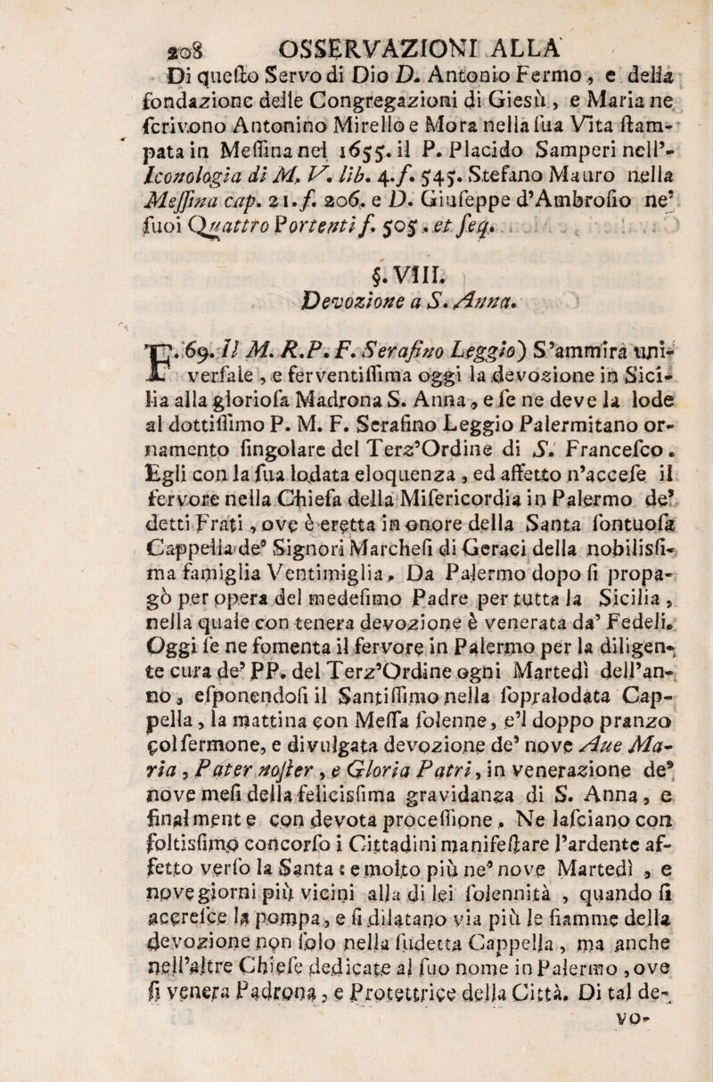 Di quello Servo di Dio D* Anto a io Fermo, e delia fondazione deile Congregazioni di Giesù> e Maria ne ferivano Antonino Mirelloe Mora nella fua Vita Cam¬ pata in Medina nei 16jj.il P. Placido Samperi nell’- Iconologia di M> V. lib. 4./. J4 j. Stefano Mauro nella MeJJìna cap. 21./. 20$. e Ù, Giufeppe d’Ambrofio ne5 fuoi Quattro Portenti fi 505.. et fieq. §. VI IL Devozione a S. Zinna. FY69. il M.R.P. F. Serafino Leggio') S’ammira tini- verfale , e ferventiflima oggi la devozione in Sici¬ lia alla gioriofa Madrona S. Anna 9 e fé ne deve la lode al dottiffimo P. M. F. Serafino Leggio Palermitano or¬ namento fingolare del Terz’Ordine di S. Francedco* Egli con la fua lodata eloquenza , ed affetto n’accefe il fervore nella Chieda della Mifericordia in Palermo de* detti Frati, ove è eretta in onore della Santa fontuofa Cappella de® Signori Marche!! di Geraei della nobilisfi- ma famiglia Ventiiniglia^ Da Palermo dopo fi propa¬ gò per ppera del medefimo Padre per tutta la Sicilia 5 nella quale con tenera devozione è venerata da’ Fedeli* Oggi le ne fomenta il fervore in Palermo per la diligen¬ te cura de® JPP. dei Terz’Ordine ogni Martedì dell’an- no 3 efponendofi il Santidimo nella lopralodata Cap¬ pella , la mattina con Meda dolenne, e’1 doppo pranzo Oolfermone, e divulgata devozione de® nove Aue Ma- ria, Pater nofier, e Gloria Patri firn venerazione de9 nove meli della felicisdma gravidanza di S. Anna , e final ment e con devota procedipne, Ne lafciano con foltisfimp concordo i Cittadini manife/ìare l’ardente af¬ fetto vedo la Santa t e molto piu ne‘® nove Martedì e npvegiorni piu vicini alla di lei Ibiennità , quando li accrefce la pompa, e fi dilatano via più le fiamme della devozione ngn folo nella Indetta Cappella , ma anche n.ell’aJtre Chiede dedicate ai duo nome in Palermo ,ove fi venera Padrona ? e Protettrice della Città. Di tal de* vo-