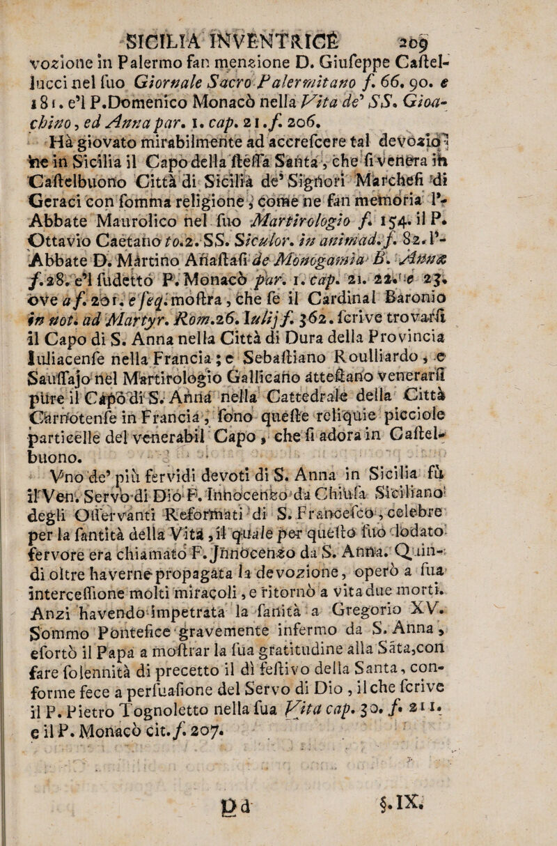 votone in Palermo fan menzione D. Giufeppe Cartel- lucci nel luo Giornale Sacro Palermitano f. 66. 90. e 181. e’1 P.Domenico Monacò nella Vita de* SS* Gioa¬ chino , ed Anna par. 1. cap. 21 .f. 206. Hà giovato mirabilmente ad accrefcere tal devoaiq^ ine in Sicilia il Capo dell allérta Santa, che fi venera ih Caftelbuodo Città di Sicilia de5 Signori Marchefi di Ceraci con fomma religione, come ne fan memoria l’¬ Abbate Maurolico nel fuo Martirologio f* 154. il P. Ottavio Caétanoro.2. SS. Siculor. in animad.f. 82. l’¬ Abbate D. Martino ÀnartafiJeMonogamìa'B. Ann<& /.a8. e’1 fudettó F. Monacò par, i.cap. 21. it* -e 23. óve af. 20r. e fec/. moftra, che fe il Cardinal Baronio in not* ad Martyr. Pom.26. \ulijf* 362. Scrive trovarli il Capo di S. Anna nella Città di Dura della Provincia luiiacenfe nella Francia ; e Sebastiano Roulliardo * e Saurtajo nel Martirologio Gallicano àttefiano venerarti pirre iì Capò dr S. Anna nella Cattedrale della Città Gànlotenfe in Francia , fono quelle -reliquie picciole particelle del venerabil Capo , che fi adora in Cartel* buono. Vno de’ piti fervidi devoti di S. Amia in Sicilia fu irVen. Servò-di Dio P. InOocenfeo da Chiiifa Siciliano5 degli O iter vanti Refòrftiàti di S. FraoGefct), celebre per la fantità della Vità,ri quale pe-r quello ino lodato fervore era chiamato F.Jnnòcenso dà S. Anna. Q, lin¬ di oltre havernepropagata la devozione, operò a fua interceflione molti miracoli,e ritornò a vitadue morti. Anzi ha vendo impetrata la fanìtà a Gregorio XV. Sommo Pontefice gravemente infermo da S. Anna , efortò il Papa a moftrar la fua gratitudine alla Sàta,con fare folennità di precetto il dì fertivo delia Santa-, con¬ forme fece a perfuafione del Servo di Dio , il che fcrive il P. Pietro Tognoletto nella fua Vita cap. 30. /• su. e il P. Monacò cit207.