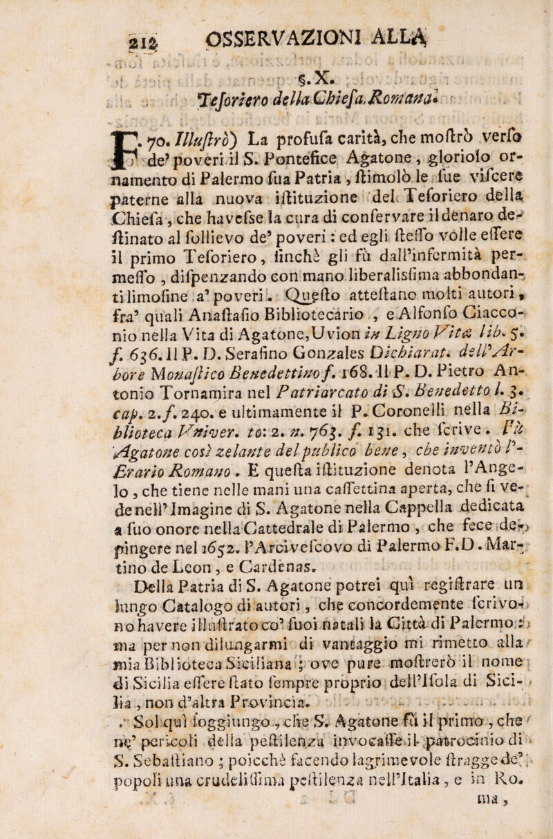 «_ **- * * V» ; yJ ì • • ' ' *■ •*■ • •* •• ‘ ■+ • * * ì - v * •. • i * ' ' • * ^ ‘ * ■ - 1 ' <! T Jejorlero de Ila L hi e]i, Romana* F. 70. Jlluflro) La profufa carità, che modrò verfo de’poveri il S. Pontefice Agatone, glorioso or¬ namento di Palermo fila Patria , dimoiò le lue vifeere paterne alla nuova imitazione del; Teforiero della Chiefa, che havcfse la cura di confervare il denaro de- ftinato al follievo de’ poveri : ed egli dello volle edere il primo Teforiero, linchè gli fù dall’infermità per¬ meilo , difpenzando con mano liberalisfima abbondan¬ ti limofine a’ poveri:. Quatto attedanc molti autori » fra’ quali Anadafio Bibliotecario , e Alfonfo Ciacco- nio nella Vita di Agatone, Uvion in Llgno Vita lib. 5. f. 636.ll P. D. Serafino Gonzales Dichiara?. d$WAr¬ bore Monadico Benedettino f. 168. II P. D. Pietro An¬ tonio Tornamira nel Patriarcato di S. Benedetto 1. 3. cap. 2./. 240. e ultimamente il P. Coronelli nella Bi¬ blioteca Vnìver. to: 2. n. 763. f. 131. che fcrive . pù Agatone così zelante del pub Ileo bene, che Invento Erario Romano . E queda idituzione denota l’Ange¬ lo , che tiene nelle mani una caffett-ina aperta, che fi ve¬ de nell’ Imagine di S. Agatone nella Cappella dedicata a fuo onore nella Cattedrale di Palermo , che fece der> pingere nel 1652. PAroivefcovo di Palermo F.D. Mar¬ tino de Leon , e Cardenas. Della Patria di S. Agatone potrei qui regidrare un lungo Catalogo di autori, che concordemente le rivo- no ha vere illudratoco’ fooi natali la Citta di Palermo ma per non dilungarmi di vantaggio mi rimetto alla mia Biblioteca Siciliana ; ove pure modrerò il nome di Sicilia edere dato Tempre proprio deH’Ilola di Sici¬ lia , non d’altra Provincia. - r Sol qui ioggiungo , che S. Agatone fu il primo , che ne’pericoli della pedilenza invocatre il- patrocinio di > S. Sebaftiano ; poicchè facendo lagrimevole draggede5; popoli una crudelifiima pedi lenza nell’Italia, e in Rq*