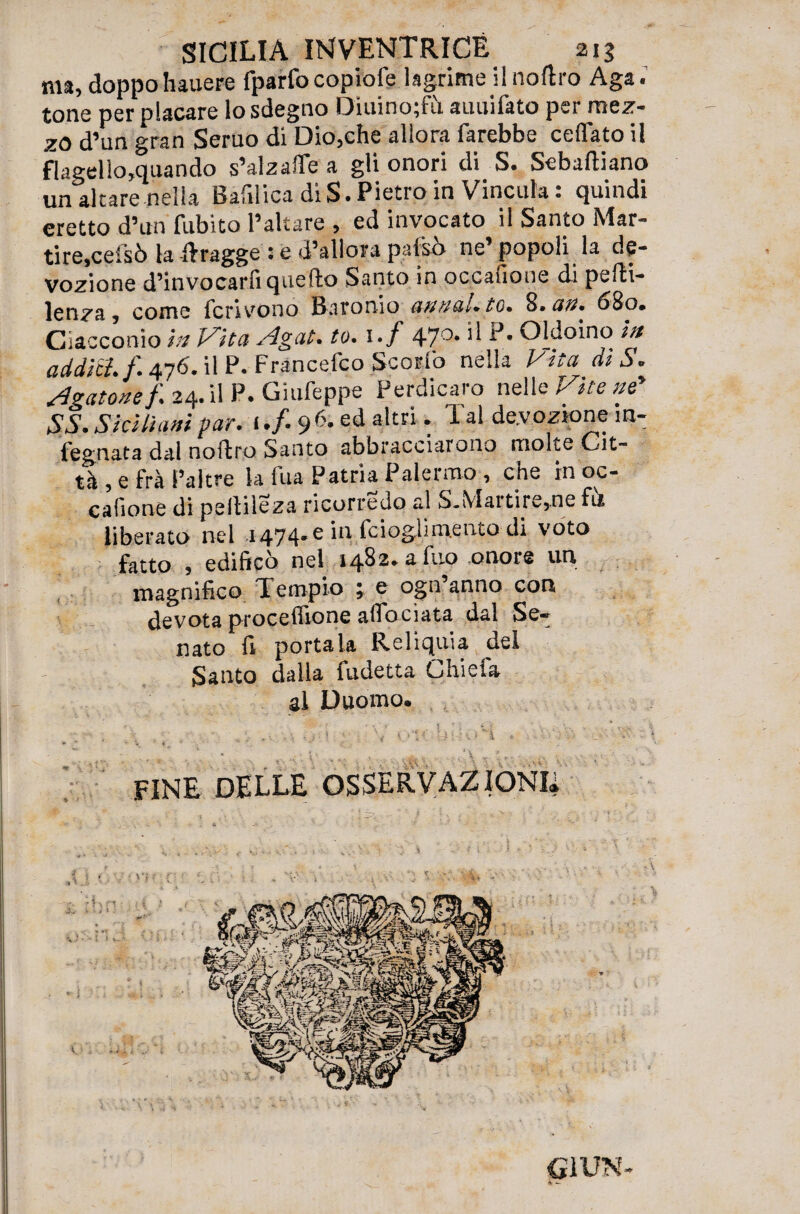 ma, doppohauere fparfo copiofe lagrime 'Inoltro Aga. tone per placare lo sdegno Dìuino;fìl auuifato per mez¬ zo d’un gran Seruo di Dio,che allora farebbe celiato il flagel!o,quando s’alzafle a gli onori di S. Sebaltiano un altare nella Bafilica di S. Pietro in Vincula: quindi eretto d’un fubito l’altare , ed invocato il Santo Mar¬ tire,ceisò la Itragge : e d’allora pafso ne popoli la de¬ vozione d’invocarli quello Santo in occalione di pelli- lenza , come fcrivono Baronio cannai, to. 8. an. 680. Ciacconio in Vita Agat. to. 1 • f 470, L>' Oldoino in addici, f. 476. il P. Francefco Scorfo nella Vita diS. Agatone f. 24.il P. Giufeppe Perdicaro nelle Vite nf SS. Siciliani par. 1./. 9 6-ed akri : 1 al devozione m' fegnata dal noftro Santo abbracciarono molte Cit~ tà , e frà l’altre la fua Patria Palermo , che in oc- cafione di pellileza ricorredo al S.Martire,ne fu liberato nel 1474.6 in fcioglimento di voto fatto , edificò nel 1482. a fuo onore un magnifico Tempio ; e ogn anno con devota procefiione aflbcìata dal Se¬ nato fi portala Reliquia del Santo dalla fudetta Li hi e fa al Duomo. G1UN- 4 -