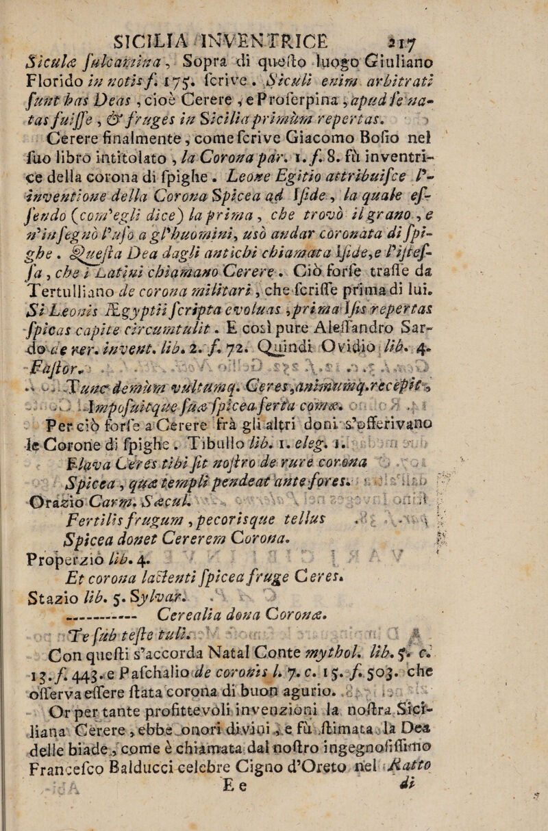 Sìculi [ale amina , Sopra di qu-edo luogo Giuliano Florido in noti*/, 17 lcrive . Siculi enim arbitrati flint has Deas , cioè Cerere ^eProferpina ,apudJekta» tas fuijfe , &fruges in Siciliaprimùm repertas, j Cerere finalmente, come feri ve Giacomo Bollo nel fuo libro intitolato , la Coronapiin 1./. 8. fh inventri¬ ce della corona di fpighe . Leone Egitio attribuifee V- ìnventlone della Corona Spicea ad ìfide , la quale ef¬ fondo (com'egli dice) la prima , che trovò il grano , e rp infognò Pufo a gPh uomini ^ usò andar coronata di fpi¬ ghe . §luejia Dea dagli antichi chiamata Ijide^e Pijief- fa, che i Latini chiamano Cerere . Ciò forfè traile da Tertulliano de corona militari , che fcriffe prima di lui. Si Leonis JfLgyptii f cripta evoluas ^prima ìf s repertas fpicas capite circumtulit. E così pure Aleirandro 8ar« 1 ilmpofuitque fu&fplceaferta coma, ■ , Per ciò forfè a Cèrere Irà gli altri doni s?pfferivano Corone di fpighe . Tibullo Uh. 1. eleg, 1. Elava Lerestibi fit nojiro de rare corona Spicea , qua templi pendeat ante fores, \ Orario Carrn, Sacul, fi Fertills frugum Cpecorisque tellus , . \ Spicea donet Cererem Corona, Properzio Ub. 4. Et corona lamenti fpicea fruge Ceres* Stazio Uh, 5. Sylvcir, —-- Cerealia dona Corona, He fub tefte tuli, < y Con quelli s’accorda Natal Conte mytbol, Uh, f. c, 13. f 443.e Pafchalio ^ coronis l, 7. c, i$. f 5:03. che offervaeffere Rata corona di buon agurio. .0 - Or per tante profittevoli invenzioni la noftra Sici¬ liana Cerere , ebbe onori divini, e fu ./limata la Dea delle biade , come è chiamata dal noftro ingegnofiffimo Francefco Balduccfcelebre Cigno d’Oreto nei Matto 4r-A ' E e di do c/e ner. invent.lib.2. j* J2. C^ujndi Ovidio m* 4. or. ì t *v ir 1^ •> ^ tJ' *J»tV • Hunc demìm vultumq. Ceresianhìmmq,recepst %