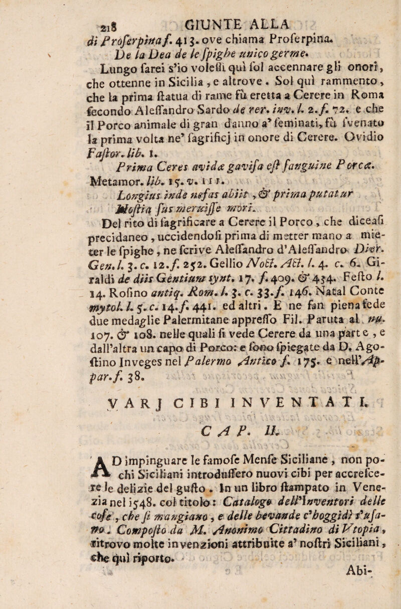 ài froferpinaf. 41 3.ove chiama Proferpina. Ve la Dea de le spighe unico germe* Lungo farei s’io voletìi qui fol accennare gli onori, die ottenne in Sicilia , e altrove . Sol qui rammento > che la prima ftatua di rame fu eretta a Cerere in Roma fecondo Aleflandro Sardo de rer. iuv. L 2.fi 72, e che il Porco animale di gran danno a* feminati, fu fvenato la prima volta ne’ fagrificj in onore di Cerere. Ovidio Fajlor. lìb* I. Prima Cerei avida gavìfa ejì fangui ne Porca* Metaraor.Ub. \%*v* hi. Longiut inde mfas abììt y& prima putatur Mojtia Jus mermjje mori* Del rito di fagrìficare a Cerere il Porco > che diceafi precidaneo, uccidendofi prima di metter mano a mie¬ ter le fpighe , ne fcrive Aleflfandro d’Aledandro Dier. Gen.L j.c. 12./. 2$2.Gellio Noft. Aft* L 4. c. 6. Gi- raldi de diis Genitura synt. 17, /. 409.0* 434. Fedo /. J 34. Rofino antiq, Rem* /. 3. c. 33*fi 146. Natal Conte pjytaL /. fic. 14./. 441. ed altri . E ne fan piena fede due medaglie Palermitane appretto Fil. Partita al. nu. 107. & so8. nelle quali fi vede Cerere da una part e , e dall’altra un capo di Porco: e fono lpiegate da D. Ago» Ifino Inveges nel Palermo Antico fi 175. e nzWAp* par.f. 38. ' y A R J CIBI INVENTATI. ' ' , ' _ „ „ . w. - * ' . . _ .. \ \ V \ \ \ : ■ ; C A p. IL ÀD impinguare le famofe Menfe Siciliane , non po¬ chi Siciliani introduilero nuovi cibi per accresce¬ re Ie delizie del gufto . in m libro Rampato in Vene¬ zia nel 1548. col titolo : Cataloga deWlnventori delle cofe , che fi mangiano, e delle bevande fh oggi dì Fuja- Po * Compofio da M* Anonimo Cittadino diVtopia, ritrovo molte invenzioni attribuite a’ noftri Siciliani, A