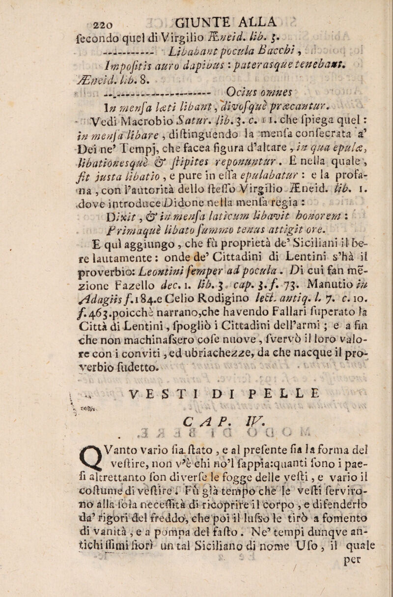 fecondo quel di Virgilio Rneld. lib. .. Libatane pocula Bacchi, Impofith auro daplbus : paterasque tenebaffi. yEn a d* ììb. 8. .... Oclus orane s 1 n menfa Leti li baffi, Ìlìyofquè prxcantur. * Vedi Macrobio Satur. Uh. c. 11. che Ipiega quel : in menfa Ubare , diftinguèndo la menfa confecrata a’ Dei ne5 Tempj, che facea figura d’altare , In qua epulfi> lìbatìonesque & jlipìtes reponuntur. E nella quale , fit insta lìbatto , e pure in ella epulabatur : e la profa¬ na , conTaùtorità dello ffcelTò Virgilio TEneid. Ììb. i. .dove introduce Didone nella menfa regia : D Ixlt, & tv menfa lati curri libavit honorem : Prìmaquì Ubato fumino tenus attìgìt ore. E qui aggiungo , che fu proprietà de’ Siciliani il be¬ re lautamente : onde de’Cittadini di Lentini s’hà il proverbio: Leontlnl fernper ad pocula. Dì cui fan mo¬ zione Fazello dee. ì. llb. cap. i*/* 75* Manutio m Adagils/. 184.6 Celio Rodigino leB. antìq. L y. c. io. /.46g.poicchè narrano,che havendo Fallar! fuperato la Città di Lentini, fpogliò i Cittadini delFarmi ; e a fin che non machinafsero cofe nuove , fvervò il loro valo¬ re con i conviti, ed ubriachezze, da che nacque il pro¬ verbio fudetto. _ ì ^ ^ ib V- . • —* » • *• •Vj* VESTI DI PELLE ^ v ^ ■ \ * \ . • v, ‘ • '** CAP. IV. . . : r ! a < \ a o i Q Vanto Vario fi a. flato , e al prefente fia la forma del vefiire, non v?è ehi no’l fappia:quanti fono i pae- li altrettanto fon diverfe le fogge delle velli, e vario il collume di vcftire ; Fu già tempo che le vedi ferviro- no alla fola ne e edita di ricoprire il corpo , e difenderlo da’ rigori del freddo, che poi il lufso le tirò a fomento di vanità , e a pompa del fallo . Ne’ tempi dunqve an¬ tichi [fimi fiorì un tal Siciliano di nome Ufo, il quale - per /