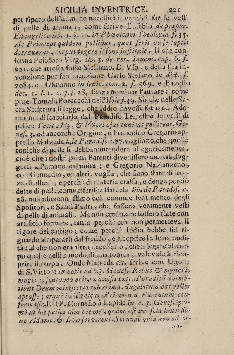 per riparo deil’humiae neceilità inventò il far le vedi di pelle di animali, come ieri ve Euìeòio deprgpar* Éka igeilea Uh. 1. §• io .in Pìpeenicum ih oologìa }\ $ Ac Prjnceps quidern peitibus, quas ferisab fe capti s detraxerat, corpus tegere,d(/ous ìnjiìtuit. Il che con¬ ferirla Polidoro V a• de ? er» i nuent» cap. ó. /. 221. che a t teda fofse Siciliano, Di Vfo , e della tua in¬ venzione par fan menzione Carlo Stefano in dèci 2084. e Ofmaano in iexic. ioni* 2. /. 569. e Fanello 1. /.i. e. 7./. a8. lenza nominar l’autore : come pure TomafoPoreacchi neWifok f.39. So che nelle Sa¬ cra Scrittura fi legge 5 che iddio ha vede fatto ad Ada¬ mo nel di (cacciar lo dai P&adifo Terreftre le vedi di pelle : Fecit Adf, & Vxorì ejus tunìcaspelile e as* Ge¬ ne/. 3. ed ancorché Origine , e Francefco Gregorioap- predo Mal veda l.de P aradi/o c<jy. vogliono, che quelte toniche di pelle fi debban’mtendere allegoricamente. » cioè che i nodri primi Parenti divenifiero mortaììfiog- getti allumane calamità ; e Gr,egorio Nazianzeno5 con Gennadio, ed altri, veglia , che fiano date di fcor~ za di alberi , e perche di materia crafia , e denza perciò dette di pelle,come riferilce Barcefi Uh. dePirradi/ c. 28. nuiladimeno filmo col comune Pentimento degli S polito ri, e Santi Padri, che. fodero veramente velli di pelle di animali. Ma non credo,che fòdero date con artificio formate , tanto perché ciò non permetteva il rigore delcadigo; come perchè iddio hehbe fol ri¬ guardo a ripararli dal freddo * e.ricop-rire la loro nudi¬ tà t al che non era altra nege|ì>rio >cfeH legare ai cor¬ po quelle pelli a modo di una tonica i valevole à rico¬ prite il corpo. Onde Mai vedatit. feri ve con Ugone di S .Vittore in notis ad c.3. Gene/. Rebus <& myj ter lo raagi.s cò/entaneu erityex octifis extrafaradisu anima- tibus Ueum miA/hrìo celerrimo Angdorum.easpellet aptaffe ; atquè in iunica.s F timor nm Purentw% cm- formati E il P. Cornelio ì Lapide in c. .3. Gene/, pri¬ mo ut ha pellet tara hi e me , quarti ceflate /ola iuuer/o^ ?ze Adamo, & E*va/er virent. Secando quia non ad or-