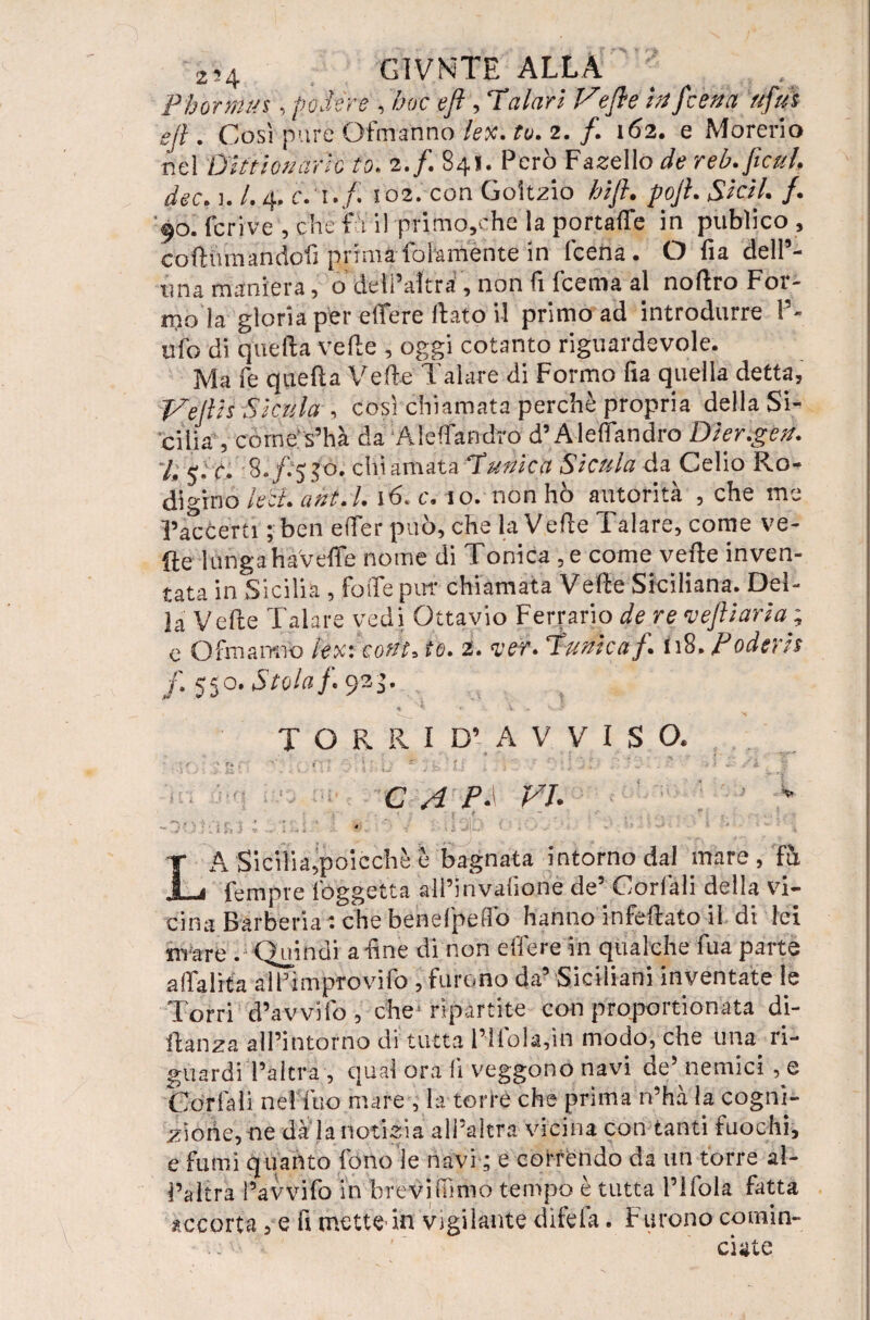 Phormu s, podere , hoc eft , Talari Ve fi e in /cena rifui e fi. Così pare Ofmanno lex. tu. 2. /. 162. e Morerio nel Dlttionario to. 2./. 841. Pero Fanello de reb. fieni dee. i. /. 4. c.T./i io2. con Goìtzio hift. pofi. Sieri /. '90. fcrive , che fu il primo,ehe la portale in pubìico , cortmnandofì prima follmente in leena. O fia dell’- tina maniera , o deii’aìtra , non lì Icema al nortro For¬ mo la gloria per eflfere flato il primo ad introdurre l’¬ ufo di quell:a velie , oggi cotanto riguardevole. Ma fe quella Velie Talare di Formo fia quella detta, Tfiefih Sicilia , così chiamata perchè propria della Si¬ cilia , comes’hà da Aìeffandro d’Alefiandro Dier.gen. I fi è* fi) 50, chiamata Tunica Sicula da Celio Ro¬ digino le ci. ant.l. 16. c. 10. non ho autorità , che me raccerti ; ben e (Ter può, che la Verte Talare, come ve¬ rte 1 ungahaverte nome di Tonica , e come verte inven¬ tata in Sicilia , forte puf chiamata Verte Siciliana. Del¬ la Verte Talare vedi Ottavio Ferrarlo de re vefliaria ; e O fina mio le%\eont, io. 2. <ver. Tunica f. n8. Poderis f. 550. Stola fi 9*$- a * * V . T O R R I D’ A V V I S O. > r-. ->•’ . 'y ~ .. ff A r ; 1 ’ r- . “ : •• ’ ri k g t 1 . ■ >. i IM ■ i I U J ■■■ - ‘ ' • .. C A P- VI* v , B I ! f J ** .!* ^ LA Sicilia,poicchè è bagnata intorno dal mare, Fu Tempre fòggetta all’in vallone de5 Corlàli della vi¬ cina Barberia : che benefpeflo hanno infertato il di lei irrare . Quindi a line di non e Aere in qualche fua parte artalita all’improvifo , furono da’ Siciliani inventate le Torri d’avvifo , che ripartite con proportionata di- rtanza all’intorno di tutta l’ìfolafm modo, che una. ri¬ guardi l’altra , qual ora li veggono navi de5 nemici , e Cor fa li nel Tuo mare , la torre che prima n’hà la cogni¬ zione, ne dà la notizia all’altra vicina con tanti fuochi, e fumi quanto fono le navi ; e correndo da un torre al¬ l’altra l’avvilo in brevifiìmo tempo è tutta l’ìfola fatta accorta, e rt mette in vigilante difefa. Furono comin¬ ciate