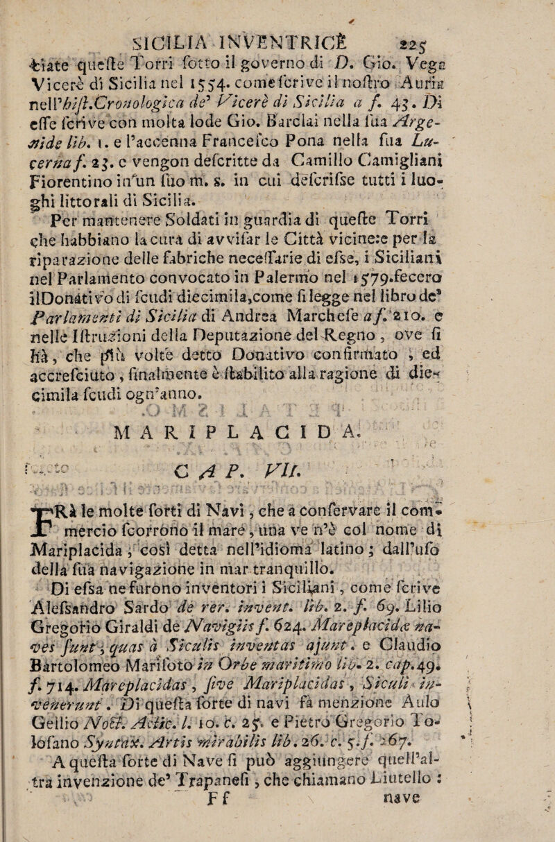 g •Fiate quelle Torri lotto il governo di D. Gio. Vegs Viceré di Sicilia nel 1554. comcfdtivc i 1 no Uro :A urrà nell % hi fi.Cronologi e a de’ Viceré di Sicilia a f 45 • Dì effe feri ve con molta lode Gio. B ardai nella lua Arge- aids lìb. i. e l’accenna Francefco Pona nella Fila Lu¬ cerna/. 23. c vengon deferitte da Camillo Camigliani Fiorentino inauri Tuo m. s. in cui defcrifse tutti i luo- hi littorali di Sicilia. Per mantenere Soldati in guardia di quelle Torri che habbiano la cura di avvifar le Città vicine:e per k riparazione delle febriche necefFarie di efse, i Siciliani nel Parlamento convocato in Palermo nel i5;79.fecero ilDonàtivo di feudi diecimila,come fi legge nel libro de® Parlamenti dì Sicilia di Andrea Marchefe a/I210. e nelle Iftruzioni della Deputazione deULegno 5 ove fi hà, che [flit volte detto Donativo con firmato , ed accrefciuto , finalmente è llabilito alla ragione di die- cimila feudi ogn’aimo. , . . • ,0 -M• E d 1- A AI' A A ;  ‘ M A R '+n IPLACID A «• - r- -■ Jf* , CAP. VIP FRà le molte forti di Navi, che a confervare il coni* mercio feorròno il mare, una ve n’è col nome di Mariplacida j cosi detta nell’idioma latino ; dall’ufo della fuà navigazione in mar tranquillo. Di efsa ne furono inventori i Siciliani, comederive Alessandro Sardo de rer.ìnvent. //£. 2./. 69. Lilio Gregorio Giraldi de Navigiisf. 624. Mar e piaci da na~ ves funt i quas à Siculis inventas ajunt. e Claudio Bartolomeo Mari fotoin Orbe mar stimo Ììp* 2. cap. 49. /. 714. Marcplacìdas , five Mariplaódds , Sìculi in- venerunt. Di quella forte di navi fa menzione Aulo Geìlio Noti. AclfC.l. io. c. 2J, e Pietro Gregorio To- lo Fano Synt'ax. Artis mirabilis lib.26. c.y.j. A quella forte di Nave fi può aggiungere quell’al- tra invenzione de’ Trapanefi , che chiamano Liutelio : . A**J Ff \ nave