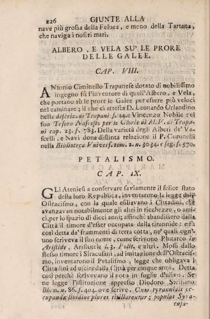 nave più gr°fsa della Feluca, e meno della Tartan», che naviga i nofìri mari» ALBERO , E VELA SU’ LE PRORE DELLE GALEE. CAP. Vili. « Ntonio Ciminello Trapanefe dotato di nebililTimo jfV ingegno fù l’inventore di queli’AJbero , e Vela, che portano sù le prore le Galee perefiere più veloci nel caulinare ; il che ci attefla D. Leonardo Orlandino nella dejcrtz. di Trapani }. 44.6 Vincenzo Nobile r.el fuo Te foro Mafcojto per le Glorie di M. V. dì Trapa¬ ni cap. 23783. Della varietà degli Alberi de’ Va- fcelli, e Navi dona diftinta rekuione il P. Coronelli nella Biblioteca Ftiiverf. torà. 2.». 3034. efeg. f. 570. PETALISMO. •r <r'-t -a 4 *■ \ t • V f C A P. iX. t v v > \ L ,.-v GLi Ateniefi a confervare faviamente il felice flato della loro Repubiica, inventarono:k lugge dcìt1 Oftracifmo, con la quale efilUvano i Cittadini, che avanzavan notabilmente gli altri in ricchezze , o ami¬ ci ?per lo fpazio di dieci anni; affinchè sbandifsero dalla Città il timore d’efser occupata dalla tirannide : efà così detta da’ frammenti di terra cotta , ne? quali ogn5- uno fcriveva il luo nome , come icrivono Plutarco /V /Irijììde , A ri Itotele /. 3. t olii* o, altri. Molli dallo flefso timore i Siraculàni ,ad imitazione ddPOflraciD mo, inventarono il Petalifmo , legge che obligava i Cittadini ad ulcire dalla Città per cinque anni* Detta, così perchè Ieri ve vano il voto in foglie (Pulivo . Se ne legge Piflituzione apprefso Diodoro Siciliano Uh. 11. 86./. 404. ove feri ve . Qum ty ravvidia cc- cugandfi libìdineflures- titillar cutur ; populus Sy< a~. cu] a- L