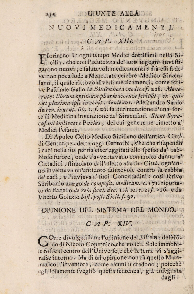 4 • . i / * (T, * u I. NUOVI MED ICAMENT J.: T / ni. *rf/ C * .y C P. J V fiorirono in ogni tempo Medici dottiflnni nella Si- T cilia, che con l’acutezza de’ lor© ingegni invefti- garono nuovi ,e fahitevoli medicamenti : frà effì fi de» ve non poca lode a M^necrate celebre Medico Siracu- fano , il quale ritrovò divedi medicamenti, come feri- ve Pafchale Gallo in Biblìotbeca medicaf 228. Mene- erette s Bbrura optimum pbarmacorum fcripfit 9 ex qui- bus plurima ipfe invenit. Galenus. Alessandro Sardo de rer. imeni• lib. 1. /. 26. fà pur menzione d’una for¬ te di Medicina invenzione de5 Siracufani. Si cut Syra- cujdni injiituerePnelus, del cui gene re ne rimetto a’ Medici refame. Di Apuleo Celfo Medico Siciliano dell’antica Città di Genturipe , detta oggi Centorbi, s’hà che rifapendo i cani nella fua patria efser aggitati allo fpefso da’ rab- biofo furore , onde s’avventavano con molto danno a* Cittadini, dimoiato dall’affetto alla fua Città, ogn’an- no inventava un’antidoto lalutevole contro la rabbi» de’ cani, e l’inviava a’ fuoi Concittadini : così ferivo Scribonio Largo de compofìt. medicam. c. ifù riporta¬ to da Fascilo de reb.Jìcul. dee. 1. /. 10. c. 2./- 216. e da- Vberto Goltzio bijl.pojlv SiciLf'• 92* OPINIONE DEL SISTEMA DEL MONDO. C A fi XIK l ■ : / ■ * i ’■ ‘ - GOrre di vulgati dì ma l’opinione del ^iftema del Mo¬ do di Nicolò Copernico,che volle il Sole immobi¬ le fofse il centro delPUniverfo,e che la terra vi s’aggi- rafse intorno. Ma di tal opinione non fà quello Mate¬ matico l’inventore, come alcuni fi credono ; poicchè egli (blamente fvegliò quella tentenna ? già infognata dagli