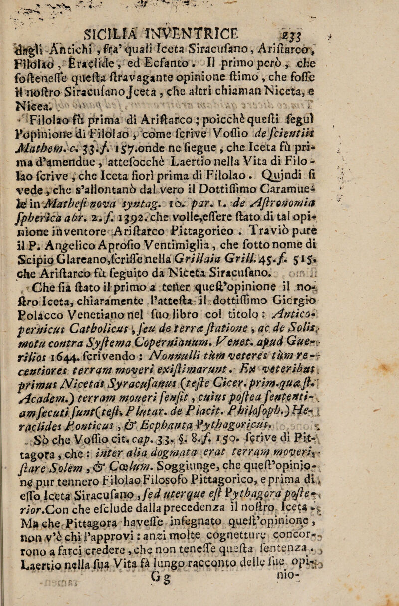 IdàgU Antichi , fra’ quali Iceta Siracufano, Ariftarco, Fìlòìaò ,• Èra elide , ed Ecfanto . Il primo però , che foftenefle quella flravagante opinione (limo, che foffe il iloftro SiracufanoJceta , che altri chiamali Niceta3 e Nieea. Filolao fu prima di Ariftarco ; poicchè quelli fegul l’opinione di Filolao v come feri ve Volilo de feientik Matbem.c\ 33./. i sponde ne fiegue , che Iceta fu pri¬ ma d’amendue , attefocchè Laertio nella Vita di Filo - lao fcrive ì che Iceta fiorì prima di Filolao. Quindi fi vede, che s’allontanò dal vero il Dottiamo Caramue- lefin Matbefi nova syntag. io. par. t. de AJlr onorai a fpberka abr. 2./. 1392. che volle,edere fiato di tal opi¬ nione inventore Ariftarco Pittagorico. Traviò pare il P. Angelico Aprofio Ventimiglia, che fiotto nome di Scipio GIareano,fcrifle nella Grillaia Grill. 4$. f. 515. che Ariftarco fu feguito da Niccta Siracufano. Che fia fiato il primo a tener quell’opinione il no- Uro Iceta, chiaramente l’attefta il dottiffimo Giorgio Polacco Venetianonel fuo libro col titolo: Antico* per ni cui Catbolìcui \ j'eu de terra Jlatione, ac de Solita motti contra Syflema Copernianum. Venet.apud Gue-> rilios 1644. feri vendo : Nannulli tura reterei tura re-- centiores ter rara raoveri exijlimarunt. Ex ve ter tb ut, primtit Nketat Syracufanui (tefie Cicer. prira.quajh Academ.') ter rata moueri fenfit, cuius pojlea fententi- . amfecuti funt(tejh Fiutar, de Placit. Pbilofopb.)He- /■. raclides Pontkus, & Ecpbanta Pytbagoricus. So che V.oflìo cit« cap. 33. §. 8./, 150. fqrive di Pit- tagora , che : inter alia dograata erat terrara raoveri% • jìare Solem , & Calura. Soggiunge, che queft’opinip- ne pur tennero Filolao Filosofo Pittagorico, e prima di, effo Iceta Siraculano Jed uterque eft Py tbagora po/le rior.Con che efclude dalla precedenza il noftro, Iceta A Ma che Pittagora havefle infegnato quell’opinione, non v’è chi l’approvi : anzi molte cognetture concor-3 rono a farci credere, che non tenefte quella fentenza . , Laertio nella fua Vita fà lungo racconto delle fue opk.3