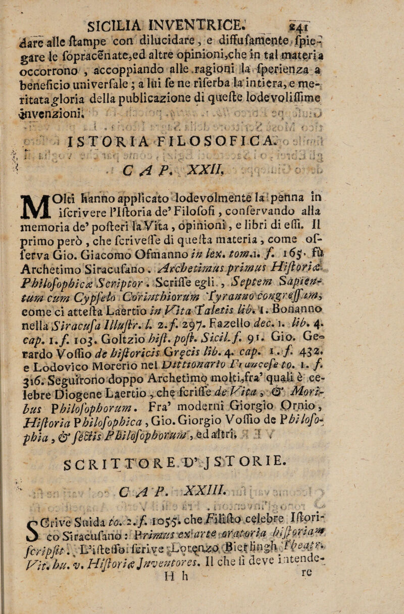 àavc alle /lampe con dilucidare, e diffufamente fpie^ gare le fopracenate,ed altre opinioni,che in tal materia occorrono , accoppiando alle ragioni la fperienza a beneficio univerfale ; a lui fé ne riferba la intiera, e me- ritatagloria della publicazione dì quelle lodevolifllme ^invenzioni. - iS , t Vi ' &g 1 ; . , V. V :y 3 ISTORIA FILOSOFICI *■ : ' » r ) x' * ? • - f » ■ ‘ .«•' v ’ * - i ». J *:.<*. ■ > C A P* XXII, MOlti hanno applicato lodevolmente la tpenna in ifcrivere l’Iltoria de5 Filofofi , confermando alla memoria de’ poflerila Vita, opinioni, e libri di elfi. Il primo però , che feri vèlie di quella materia, come of* ferva Gio. Giacomo Ofmanno in lex. tom*u f. 1£ò Archetimo Siracufario. Arche tira uspr ira u$ Fiijiorì& Pbilofopbictf Scriptor. ScriiTe eg-1 i , Septem Sapjeu- tura cura Cypfelo Corimbiorum Tyr aanocongr effura^ come ci atte Ha Laertio In IXitaTaleth Uh, l. Bonanno nella Siracufa llluJh. L 2* fi 297. Fazello dee, 1. Ub. 4. cap. i*f* iog. Golfzio bift.pofi* Si AL fi. 91. Gio. Ge® tardo Volilo de bijioricis Crgcis Ub. 4* cap* 1 • f* 432* e Lodovico Moverlo nel ìDittzomrlo Fumet to* 1. f* 316. Seguirono doppo Archetimo moki,fra’ quali è ce¬ lebre Diogene Laertio , che fcriflc de Vita * Mori- bus Fbilofopborum. Fra’ moderai Giorgio Ornio, Hìftoria Fbilofopbica, Gio. Giorgio Volilo de Phi lofio-: phìa 9& féSis-Philofiophorura, ed adtrl, ! / SCRITTO R E D’ J S T OR I E. C AP. XXIII. ' • V ■ ir Vn : i : t. % . - » 1 Crive Snida to* -. f* che,F-illfl(? celebre: IHori