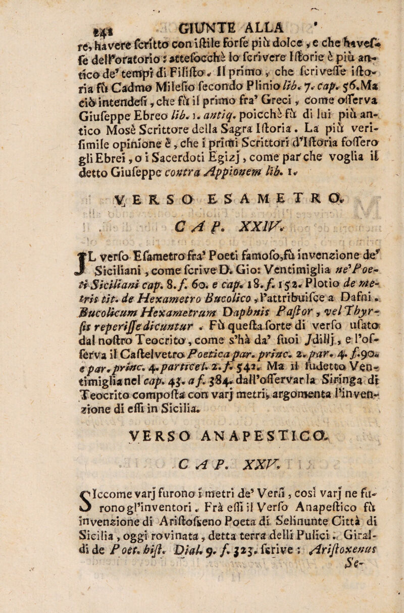 rv «30 GIUNTE ALLA re, ha vere fcritto con iftile forfè piti dolce * c che havef» fe dell’oratorio : attefocchì Io feri vere Morie è piu an¬ tico de’ tempi di Fififto « II primo , che fcriveflTe ifto- ria Ri Cadmo MiIefio fecondo Plinio/R5. 7.- cap. j(S.Ma ciòintendefì, che fh il primo fra’ Greci, Come oflerva Giufeppe Ebreo llb. 1. antiq. poicchè Ri di lui più an¬ tico Mosè Scrittore della Sagra Moria. La più veri- fimile opinione è, che 5 primi Scrittori d’Moria folfero gli Ebrei, o i Sacerdoti Egizj, come par che voglia il detto Giufeppe castra Appioaem lib. 1 * V; E R S 0 E S A M E T R 0. |j.. >: :,v/ . * . - \ C A ?. XXIV.K \ r t - . . -- . ;.. ... , . f . . ^ ' \ • ì • . . yL verfo Efametrofra* Poeti famofo,fu invenzione def J Siciliani, come feri ve D. Gio: V enti mi gii a ne* P oe- ti Siciliani cap. 8.f. 60. e capè 18. f. 152. Plotio de me¬ tri$ tìt. de Pie xam etra Bucolico , Pattribuifce a Dafni « BucoBcum Hexametrum Dapbnis Pajlor, <vel Tbyr- fts rep eriffe die untar Fù quefta forte di verfo tifato dai noftro Teocrito, come s’hà da’ ftioi /di 11], e l’of- ferva il C a fte I v e ira Poetica par. princ* 2.par. e par*prive. ^parttcet.2.f. $42. Ma il fudetto Veo« timiglia nel cap. 4$. af. J84* daM’offervar la Siringa di Teocrito comporta con varj metri* argomenta Pinven.-. zio ne di erti in Sicilia. VERSO ANAPESTI CO, * \  «. C A P. XXV Siccome varj furono I metri de’ Veri!, cosi varj ne fu- ronogl’inventori * Frà efli il Verfo Anapeftico fò invenzione di Ariftofseno Poeta di Selinunte Città di Sicilia, oggi rovinata, detta terra detti Fidici. Giral-