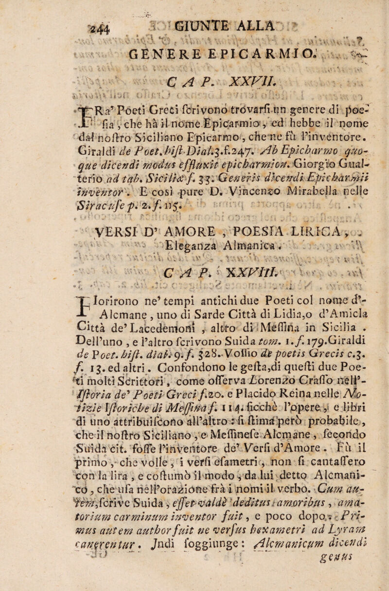 W *\\ Si GIUNTE ALLA ÌAH f ' V .. * L .{ * . r. \.J . * GENERE EPIC A R MIO. C A P. XXF1I. f ~pRa’ Poeti Greci fcrivono trovarli un genere di poe- .1? fia yche hà il nome Epicarmio', ed hebbe il nome dafnòilro Siciliano Epicarmo , che ne fu l’inventore. Giraldi de PoetJ>ijhDial.'$S.2àf'j. Ab Epicharmo quo¬ que die e udì modus effluii t epicharmion. Giorgio Gua!- terio ad tab. Sicilia f. vGeneris dice udì Epicbarmii imveutor. E così pure D. Vincenzo Mirabella nelle Siracufep. 2. /. n j. VERSI D’ AMORE , POESIA LIRICA > rj Eleganza Almanica. x.ì- C A P> 'XXVIlL «\ A \ ' - 2 nidi UV:f| \ . T^Iorirono ne’tempi antichi due Poeti col nome d’- -C1 Alcmane , uno di Sarde Città di Lidia,o d’AmicIa Città de’Lacedemoni , altro di Meffina in Sicilia . E)ell’uno , e l’altro fcrivono Snida toni. i.f ì/^.Giraldi de Voet.bift. di ah g.f 528.-Volilo depoetis Grecis c.%. f. 13. ed altri. Confondono le gefta,di quelli due Poe- ^ti molti Scrittori, come offerva Lorenzo Gràfici nelP- TJìoria de’ Poeti Grecif20. e Placido Reina nelle No¬ tizie Ijloricbe di Mejjim j\ 114*.Picchè l’opere y e libri di uno attribuifeono alPaìtro : fi ftima però probabile , che il nollro Siciliano ye-Mefllnefe Alcmane * fecondo Snida cit. fofie l’inventore de’Veri! d’Amore . Fu il primo che volle j i vefh efametri, non fi cantaffero con la lira , e coflumò il modo 5 da lui detto Alcmani- icd, che ufa nell’orazióne fra i nomi il verbo. Cum au- ’fèffly ferine Snida , effet-valdè deditus : amori bus , ama- torium carminum inventor fuit, e poco dopo. ; ~ Fri¬ tti us antera author fuit ne verfus bea ani etri ad Lyrant canwentur. Jndi foggiunge : Akmanicum dicendì -di:) ' * ‘ /f ' “. geuus