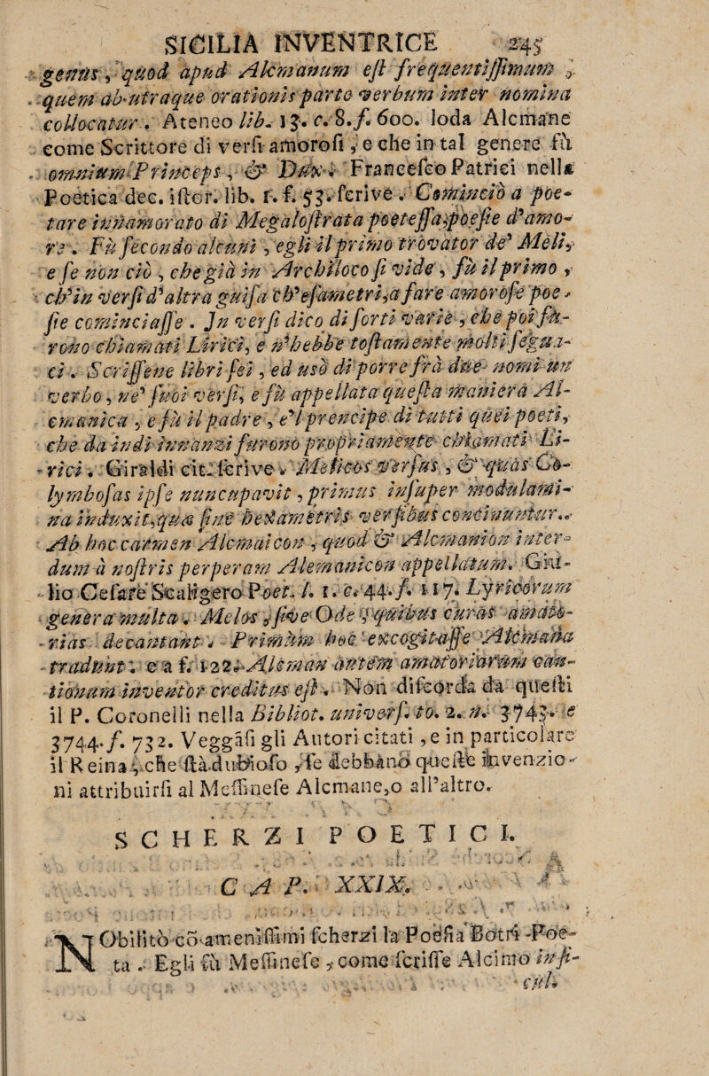 genti*, quod apnd Akmanum eji frequentìjfmum .> . quem akufraque orationìs parte ver bufa inter nomina coibentar.. Ateneo llb. 1J. c.S.fi 600. loda Alcmane come Scrittore di verft amoro fi ,:e che in* tal genere fò / 0mnìttm P finceps, & Dtkc4 ' Francete© Patriei nella, Poetica dee. tftor. lib. f. I 53. feriva bCominciò a poe¬ tare Innamorato di Megaìojìràta ptìeteffaìpoefie d'amo- re . Fu fecondo alcuni, egli il primo tròvator de' Meli? e fe non ciò •; che già in Archiìoco fi vide, fu il primo *? cip in ver fi d'altra guifa cb'efam etri->(i fare amorofe poe * fie cominci affé . Jn ver fi dico di forti varie , che poi fh- rono chiamati Li-ri ci, e n'hebbe tofi am ente molli figuri¬ ci . Scriffene libri fei , ed usò di porre fra dm nomi un verbo, ne' fnoi ver fi', e fu appellataqu efi a maniera Al- mimica 5 e fù UpadreYeHpretzcìpe dì tutti quei poeti-, che da indi innanzi furono propri am-eute chiamati' Li- - vici. Giràìéi cit-fèrive *''Mettete$’àrfu's , Gfpquàs Gè- lymbofas ipfe nunenpavit, primus ìnfuper modulami- na induocìt,qu& fine betàa'metrit verftbus concinuniur«*■ Ab hoc carmen A Iemali con ,• quod £> Alcmanion inter * dum à noftris perperam Alemanicon appellaium. G iti » lio .Cefare Scaligera Foet. Li. c* 44.fi nj* Lyriéórum genera multa < Àiebs jfive Ode p-cfùi'bus curai amato- - rias decaniant * Frimùm hoc exeogitaffe Ale ma da traduntv e a f. 122 «Abman à ut dm amaùorrarém van¬ ti anum inventor credìtu-i ejl « Non diicórcfa dà quelli il P. Coronelii nella Bibliot. umvetj. io. 2. n.- 374.yi: 3744./. 732. Veggàfi gli Autori citati ,e in particolare il Reina vche ftàiuBiofo ,Te debbano quelle ibvenzio- ni attribuirli al MeiBnefe AlcmaiiCjO all’altro. SCHERZI POETIC I, C A P. XX .0 .<y ; ; r » •. ! A A. Ir [Obititò covamenìflìmi fchsrzi la Poèfia'Botri -Poe¬ ta Egli tu Meffinefe >■ conio fetide Alcirno ibfi r- , ■ ' * CùL k