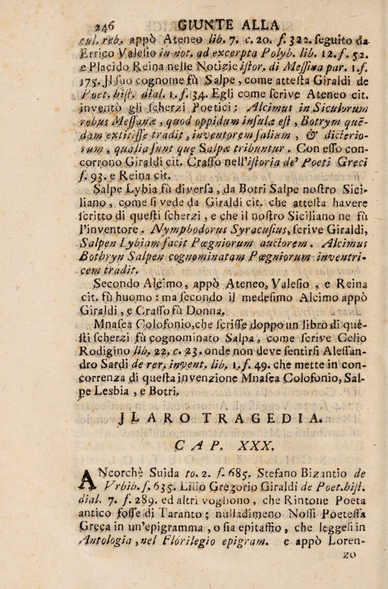 U6 siunte alla £uh rtb* appò Ateneo lib, 7, c, 20. / 3 22. feguito da¬ ll r ri co Vale ilo in not, qd excerpta Polyb. Uh. 12./. 52. e Pia ciclo li e ina nelle Notici eijìor, di Mejjìua par. 1 ,f\ i7v Ji! iio cognome .fù Salpe , come atte/la Giraldi de Popt,hi[i, dlab i,f, 3.4. Egli come ferivo Ateneo cit. invento gli jkherzi poetici; Alcimus in Sicahrara rebus Meffayx , qmd opp i da w infa fa ej} , Botryrn que- dara extitiffe tradit ^ inventareraJdliara , & diti trio- rum , qua dì a Jant qup Salpa tribuntar. Con effo con¬ corrono Girgldi cit. Craflo nzWiJloria de* fotti Greci /. 93* ? Reina cit. Salpe Lybiafu eliv,erfa,4da Botri Salpo no (Irò Si ci* li ano , cpme lì vede da (jiraldi cit. ebe attelia havere jeritto di quefti fcherzi , e che il nol}ro Siciliano ne fu l’inventore . Nyrapbodorus Syracufias9(cóve Giraldi, Salpen Lybiqrnfacit Potgniorum autlortm. Alcimus Botbryn Salpen cognomi natarn P tega i ora m inventri• cera tradir* Secondo Alc’mo, .appò Ateneo;, Valefio , e Reina cit. fu huomo : maXecondo ij mede fimo Alcimoappò Giraldi, e Graffo fò Donna, M naie a Colofonio}che icriffedoppoun libro di què- Jli fcherzi/ù cognominato Salpa , come fcrive Celio Rodigino lib, 22, c. 23, onde non deve fentirfi Aleffan- dro Sardi de reri, inyent. lìbP i. f 49. che mette in con¬ correnza di quellainvenzione Mnafea Coloj£ònio,Sal- j?e Lesbia , p Botri. J b A R O TRAGEDIA. * P A P. XXX, ANcorchè Suida to. 2. /- 685, Stefano Bizantio de Vrbib.f 635. Lilio Gregorio Girai di de Poet.hijl, di ab 7. /. 289. ed altri vogliono , che Rintone Poeta antico folle di Taranto ; nulla dimeno Noi]! Poeteffa Greca in un’epigramma , o fia epitaffio, che leggesìin Antologia, nel florilegio epigram, e appo Loren¬ zo