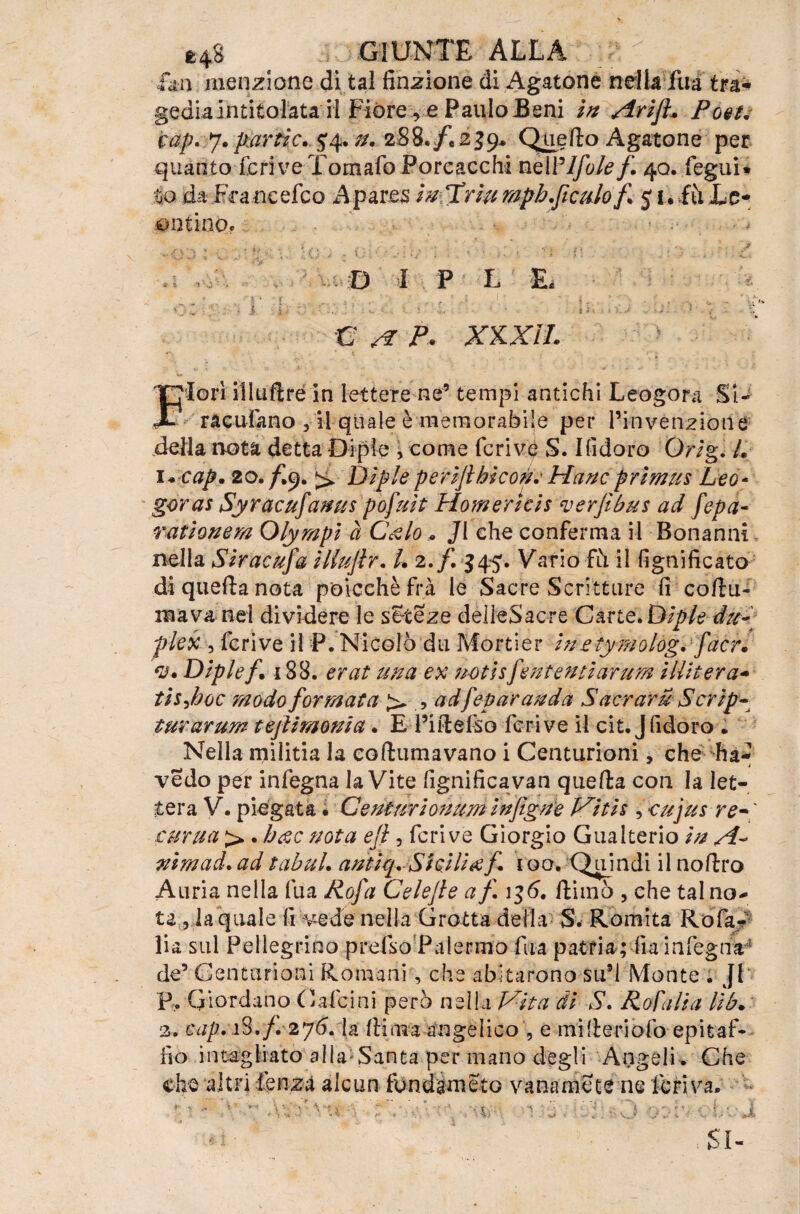 fan menzione di tal finzione di Agatone nella Tua tra¬ gediaintitolata il Fiore re PauIoBeni in Arift* Po&u cap.y, partic.^^. n. 288./* 239. Quello Agatone per quanto feri ve Tornalo Poreacchi nelFlfole f. 40. fegui* tio da FVaneefco A pares hi Urlìi mpb ficaio f 5 1 • iti Le- untino. D I P L E. e a p* xxxìi. 'lori illuftré in lettere ne’ tempi antichi Leogora Si¬ racusano ,11 quale è memorabile per l’invenzione della nota detta Dipie , come fcrivp S. Ifidoro Qrig. L 1 +cap. 20. /I9. ^ Di pie perijl biconi Hanc primus Leo- goral Syracufanus pofuit Homericis verfìbus ad fepa- rationem Olympì à C&lo * Ji che conferma il Bonanni nella Siracufa ìllujlr. /. 2./. $45. Vario fi\ il lignificato di quella nota p'oicehè fra le Sacre Scritture fi cofiu- inava nel dividere le seteze delleSacre Carte. Dìpie du¬ plex , fcrive il P. Nicolò du Mortier inetymolog. facr. rJ* Diplef. 188. erat una ex notisf intenti arum iHit-era- tisjioc modo formata > , adfeparauda Sacrarti Script turarum tejlimonia. E l’itlefso fcrive il cit. Jfidoro . Nella rnilitia la eoftumavano i Centurioni, che ha vedo per infegna la Vite fignificavan quella con la let¬ tera V. piegata. Ceniurionum infigge Vitis , oujus re~ curua > . bac nota eji , fcrive Giorgio Gualterio in A* nirnad. ad tabuL antiq. Sicilia f 100, Quindi il nollro Auria nella fu a Rofa Celejle af 136. {limò , che tal no* te, la quale fi vede nella Grotta della S. Romita Rofa/ ìia sul Pellegrino prefso Palermo fua patria; lì a infegna de’ Centurioni Romani , che abitarono su’l Monte . JI B. Giordano Calcini però nella Vita di S. Rosalia lib. 2. cap. i3./. 276. la Ili ma angelico , e mi (Ieri o fo epitaf¬ fio intagliato alla Santa per mano degli Angeli . Che che altri ìmzi alcun fondameto vana me te ne feriva. •Si J $!• -1 j