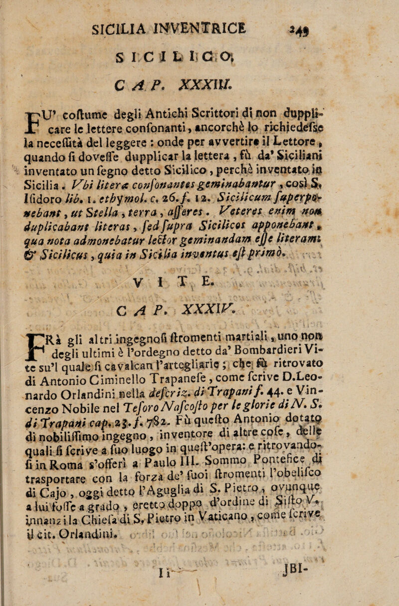 S I C I Lì II C O), C A P. XXXllL FU’ coftume degli Antichi Scrittori di non «hippli- care le lettere confonanti, ancorché lo richjedefse la neceffità del leggere : onde per avvertir# il Lettore, quando fi doveffe dupplicar la lettera, fu da’ Siciliani inventato un Pegno detto Sicilico, perchè inventato io Sicilia. Vbi Ut era confortante! geminabaatur, cosi S< Ifidoro lib. 1. ctJjymoh c. 26./. 12. Sicilicum fuperpo* nebant, ut Stella, terra, afferei. Veteret enim nm duplicala»} literas, j'ed fupra Sicilia! apponebant » qua nota admonebatur lettor gem'tnandarn ejje literamt & Sici/icui, quia in Sicilia iavtrttus eft primo. - • • v . r \ p Vi-Vv f \ *%\ ■ . ^ ^ .* v - * i : * *». • *> ■ - ' -• - •» ■■ < ■ • . * '• • V I T E. CAP- XXXIV. FRà gli altri ingegnofi ftromenti martiali, uno non degli ultimi è l’ordegno detto da’ Bombardieri Vi¬ te su’l quale fi cavalcan Pattugliane ; che (ù ritrovato di Antonio Ciminello Trapanefe, come fcrive D.Leo- nardo Orlandini nella defcriz. di Trapani f 44. e Vin¬ cenzo Nobile nel Teforo Nafcojto per le glorie diTV. S. di 'trapani cap. 23./. 782. Fù quello Antonio dotato di nohiliflimo ingegno, inventore di altre cole, creile quali fi fcrive a fuo luogo in quell’opera: e ntrovaado- fi in Roma s’offerì a Paulo IH- Sommo Pontefice dr trasportare con la for^a de’ fuoi ft ronfienti lo e 1 co di Cajo , oggi detto l’Aguglia di S. Pietro, ovunque a lui foffc a grado , cretto doppo d ordine di SdloV* innanzi la Chiefadi S. Pietro in Vaticano .come fcrive U cit. Orlandini. ;