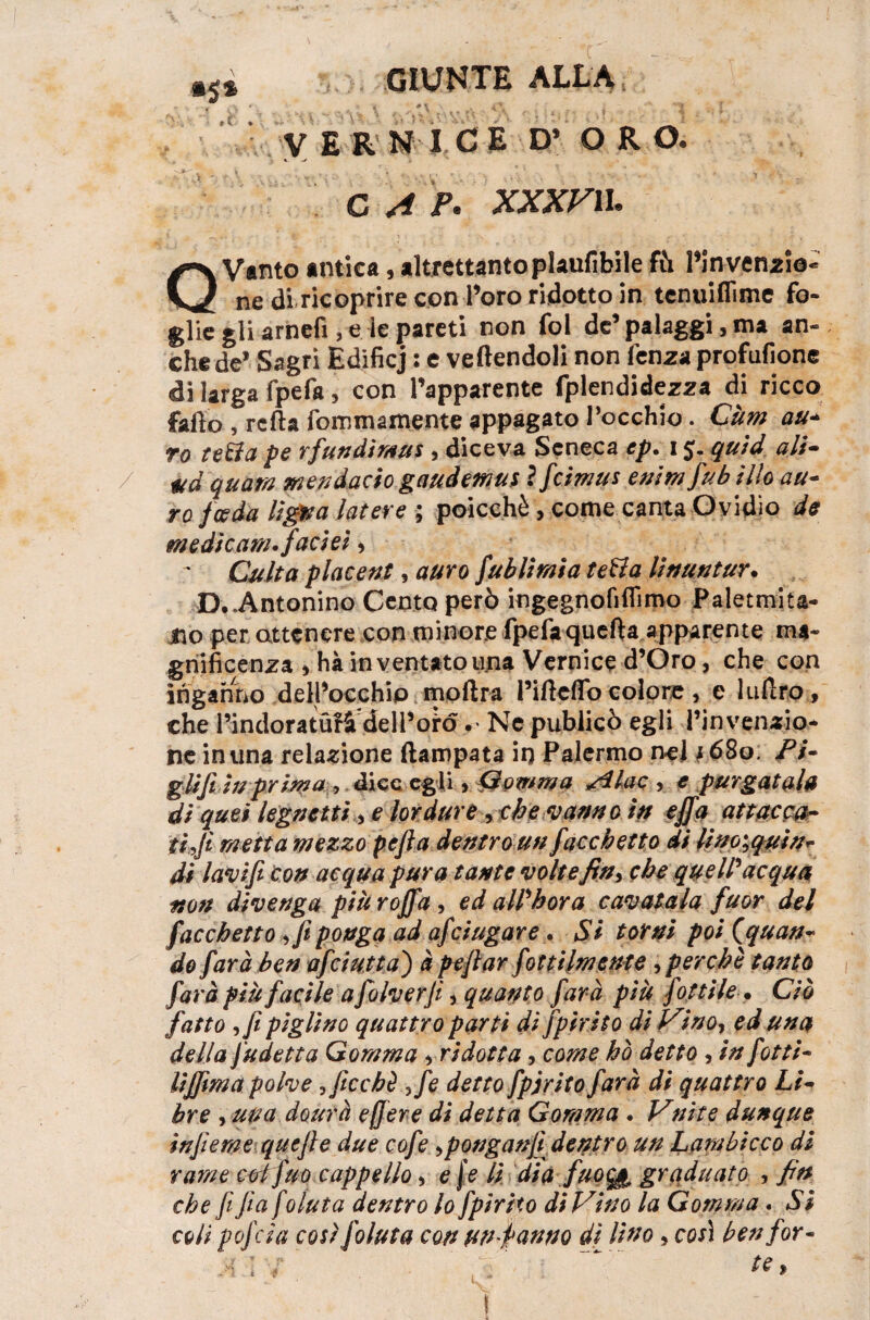 jjjj . ■ .f, ,» . ■/' ■ ^ VERNI CE D* ORO. C A K XXXVIL Q Vanto antica, altrettanto plaufibile fti l’invensio- ne di ricoprire con Toro ridotto in tcnuiflìme fo¬ glie gli arnefi, e ie pareti non fol de’palaggi, ma an¬ che de* Sagri Edificj : e vertendoli non fenza profufione di larga fpefa, con l’apparente fplendidezza di ricco fafto 5 rcfta fommamente appagato rocchio. CUm au¬ ro tetta pe rfundimus , diceva Seneca ep. 15. quid ali- ad quatn mendacio gaudemus ìficimus enim fiub ilio au¬ ro f ceda Ugna lacere ; poicchè, come canta Ovidio de medicarsi, facies, Calta piacene , auro fublimia tetta li min tur. D..Antonino Cento però ingegnofiflimo Paletmita- iio per attenere con minore fpefa quefta apparente ma¬ gnificenza * ha in ventato una Vernice d’Oro, che con inganno dell’occhio moftra l’irtcflb colore, e lufiro, che l’indoratufi dell’oro •> Ne publicò egli l’invenzio¬ ne in una relazione ftampata in Palermo nel j68o. Pi~ glifi in prima , dice egli * Gomma Al ac , e purgatala di quei legumi 3 e lordure, che vanno in e fifa attacca- ti fi metta mezzo pefia dentro un fiacchetto di lim^quin- di lavi fi con acqua pura tante voltefin^ che quell'acqua non divenga più rofifia , ed all'bora cavatala fuor del fiacchetto ffi ponga ad aficiugare . Si torni poi {quan¬ do farà ben aficiutta') à pe filar fot ttlm ente 3 perchè tanto farà più facile a fiolverfi * quanto farà più fiottile. Ciò fatto ifi piglino quattro partì di fipirito di Vino, ed una della fiudetta Gomma yri dotta, come ho detto 3 in fiotti- lijfima polve ,ficcbè ,fe detto fipjrito farà di quattro Li¬ bre , una dourà e (fere di detta Gomma . Vnite dunque infieme quefle due cofie >ponganfi dentro un Lambicco di rame col fuo cappello, e j e lì dia fuocjt, graduato , fin che fi fia f oluta dentro lo fipirito di Vino la Gomma. Si coli pofeia così fioluta con un fanno d[ lino, così ben for-
