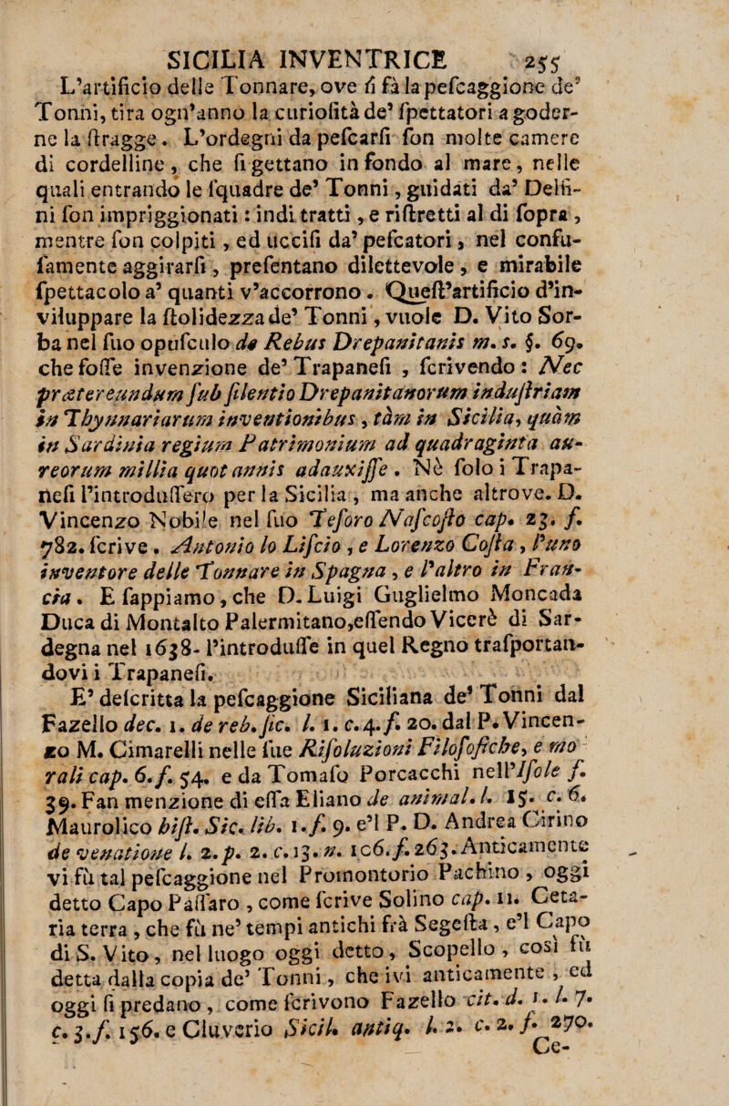 L’artificio delle Tonnare, ove fi fa lapefcaggione de Tonni, tira ogn’anno la curiofitàde’ fpettatori a goder¬ ne la ftragge. L’ordegni da pefcarfi fon molte camere di cordelline, che rigettano infondo al mare, nelle quali entrando le fquadre de5 Tonni, guidati da’ Delfi¬ ni fon impriggionati : indi tratti, e ri (fretti al di fopra , mentre fon colpiti, ed uccifi da’ pefcatori, nel confu- lamente aggirarfi, prefentano dilettevole, e mirabile fpettacolo a5 quanti v’accorrono. Queft’artificio d’in¬ viluppare la ftolidezzade’ Tonni, vuole D. Vito Sor¬ ba nel fuo opùfculo d* Rebus Drepanitanis m. r. §. 69* chefoffe invenzione de’Trapanefi , fcrivendo : Nec frettar e un dura fub filentlo Drepanitanorum indujìrìam in Tby un ari arti m invent ioni bus, tàm in Sicilia, quàm in Sardinia regtum Patrimenium ad quadragìnta au- reorum milita quot annis adauxijfe. Nò folo i Trapa¬ ne fi l’int roda fiero per la Sicilia , ma anche altrove. D. Vincenzo Nobile nel fuo Ueforo Nafcofto cap* 2f* 782. feri ve • Antonio lo Lifcio , e Lorenzo Cojìa , Pano inventore delle 'Tonnare in Spagna , e P altro in Fran¬ cia . E fappiamo, che D- Luigi Guglielmo Moncada Duca di Montalto Palermitano,e(Tendo Viceré dì Sar¬ degna nel 1638- l’introdufle in quel Regno trafportan- dovi i Trapanefi. E’ delcritta la pefeaggione Siciliana de8 Tonni da! Fazello dee. 1. de reb.Jic. L 1. c.4./^ 20. dal P. Vincen- iso M. Cimarelli nelle lue Rifoluzioni Filofoficbe, e m0 Tali cap. 6./. 54. e da Tomafo Porcacchi nell '/fole f. 39. Fan menzione di e(Ta Ebano de animai• /. IJ» Maurolico bijì. Sic* Ub. i. f. 9. e’1 P. D. Andrea Cirino de venatioue /. z*p* 2. c.i^*n. ic6*f. Anticamente vi fu tal pefeaggione nel Promontorio Pachino, oggi detto Capo Paffaro , come fcrive Solino cap* n» Ceta- ria terra , che fu ne’ tempi antichi frà Segeiìa, e’1 Capo di S. Vito, nel luogo oggi detto, Scopello , cosi tu detta dalla copia de’ Tonni, che ivi anticamente , c oggi fi predano , come Icrivono Fazello cit* d. 1 • /• 7* c. 3./, 156-e Cluverio Sicil* antiq. /« 2. c* 2, /. 270.