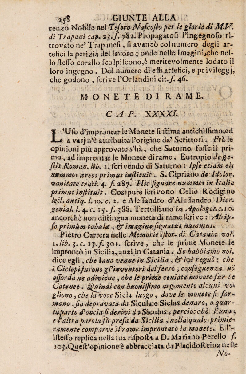 cenzo Nobile nel Te far a Nafcojh per le glorie di di Trapani cap. 21* fi 78il Propagatoft l’ingegnofo ri¬ trovato ne’ Trapanefi, fi avanzò col numero degli ar¬ tefici la perizia del lavoro ; onde nelle Imagini,che nel¬ lo Hello corallo (colpi(cono,è meritevolmente lodato il loro ingegno . Del numero di eflì artefici, e pr ivileggj, che godono , fcrive l’Orlandini cit./i 46. ■ ' ' ‘ . U iVi MONETE DI RAME. * ‘ f * * ■ f » - * . '■ / C A P. XXXXI. , • f f ' • •- , C . • ; V. , V.'. -A ■■ , ■ a ' » • . (' V . • A -O 1 . .» ( ■ * • U 1 » ».. . • J > j r. . , ; » ‘ * — L’Ufo d’improntar le Monete fi ili ma antichi fiì m o,ed 1 a varj n’è attribuita l’origine da’ Scrittori. Fra le opinioni più approvate s’hà, che Saturno fofie il pri¬ mo , ad improntar le Monete di rame . Eutropio de gè* ftis Roman. Ub. 1, feri vendo di Saturno : Ipfe edam eh nummo* areos primus infiituit. S. Cipriano de Idolor. vantiate frati; 4. /• 387. Hk [ignare nummo* in Italia primus infiituit. Così pure ferivo no Celio Rodigino leti.antiq. /.io. c. 2- e Aiefiandro d’Alefiandro Dier* genia L L 4. c. 15. /. 388. Tertulliano i// Apologetici o. ancorché non dipingila moneta di. ramederive : Abip* fo primùm tabula , & imagi ne figmtus nummus. Pietro Carrera nelle Memorie i/ìor» di Catania voi. c. 1$./. 301. fcrive, che le prime Monete le improntò in Sicilia* ansi in Catania.. Se habbiarao noiy dice egli, che Vano venne in Sicilia , Ò‘ ivi regnò ; che A Ciclopifurono g ^inventori del ferro , confeguenza no afforda ne a divi ette , che le prime ceniate monete fur l e Catene e. Quindi con buonijftmo argomento alcuni vo¬ gliono , che la voce Sic la luogo , dove le monete fi for¬ mano ,fia depravata da Sicula:e Sichis denaro, 0 quar¬ ta parte (Tonda fi derivi da Sicuhis , perciocché Tutta* * e T altra parola fu prefa da Sicilia , nella quale primie¬ ramente comparve ti rarne improntato in monete. E 1’- iftefib replica nella lua rifpofKa D. Mariano Perello /. roj.Queft’opinione è abbracciata da PlacidoReina nelle No-