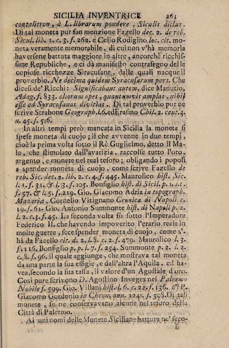 contalìtYon ? à L. librar u?n fondere , Skulis dlclus . Di tal moneta pur fan menzione Fanello dee. 2. de rei. Slcul. Uh. 1. c. 3./. 262. e Celio Rodigino he. aY. mo¬ neta veramente memorabile , di cui non v’hà memoria haverfene battuta maggiore in a)tre , ancorché ricchiIF» fime Republiche , e ci dà mani fé Ilo contralegno delle copiofe ricchezze Siracufanedalle quali nacque il proverbio. Ne decima quldem Syracufarum pars. Che dicefi de9 Ricchi : Signlficabant autem, dice Man utjo, Adag.f. 833. aliorum opes , quantttm'vh amplas , ni hi} ejfe ad Syracnfanas diyltias ... Di tal proverbio pur ne Ieri ve Strabone G e ograpb. /. 6. edE r a lino Cbil* 2. cetft.4, •4 .... in altri tempi però mancata in Sicilia la moneta fi fpefe moneta di cuojo ; il che avvenne in due tempi, cioè la prima volta fotto il Rè Guglielmo, detto il Ma¬ io , che Iti molato dall’avarizia, raccolfe tutto l’oro r argento , e monete nel reai teforo ; obligando i popoli a spender moneta di c.uojocome fcrive Fazello de reb. Sic. dee. 2. lib. 2. e. 4./. 445. Maurolico bijh Sic. L v.f. 31. & /. 3./. 105. Bonfiglio blft. $ pici/,p. 1. /.r v /. 5y.&l. Gip. Giacomo Adria In top ograpb. Mazarhè, Cornelio Vitignano Cromica di Napoli r. 19./. 6,1* Gio. Antonio Summonte blft. tfc Ntfpe/ip. 2. /. 2. c.3./.4S*. La feconda volta fu fotto l’Imperadore Federico li. chehavendo impoverito l’erario reale in molte guerre , fece fpender moneta di cuojo , come s’- hà da Fazello eh. d. 2. L 8. c. 2./. 479. Maurolico /. 3. /; 11$. Bonfiglio p.p. /. 7./. 254. Summonte p. 2. /. 2. c. 8./. 96. il quale aggiunge, che mofirava tal moneta da una parte la fua effigie , e dall’altra l’Aquila , ed ha- vea,fecondo la fua tallii ,11 valored’un Agoftale d'ow. Cosi pure Icrivono D. Agoffiino Inveges nel Palermo Nobilef 599. Gio. Villani hìftA. 6. c. 22./. 136. e’1 F. Giacomo Gordon io In Gbron. ann. 1241. /. 508.Di tali monete , fé ne confervavano alcune nel teforo della Città di Palermo. . . , AI 'imi nomi delle Monete Ciciliane battute,ne’ fe.co- 1 > • • v-r - ... . • . la-