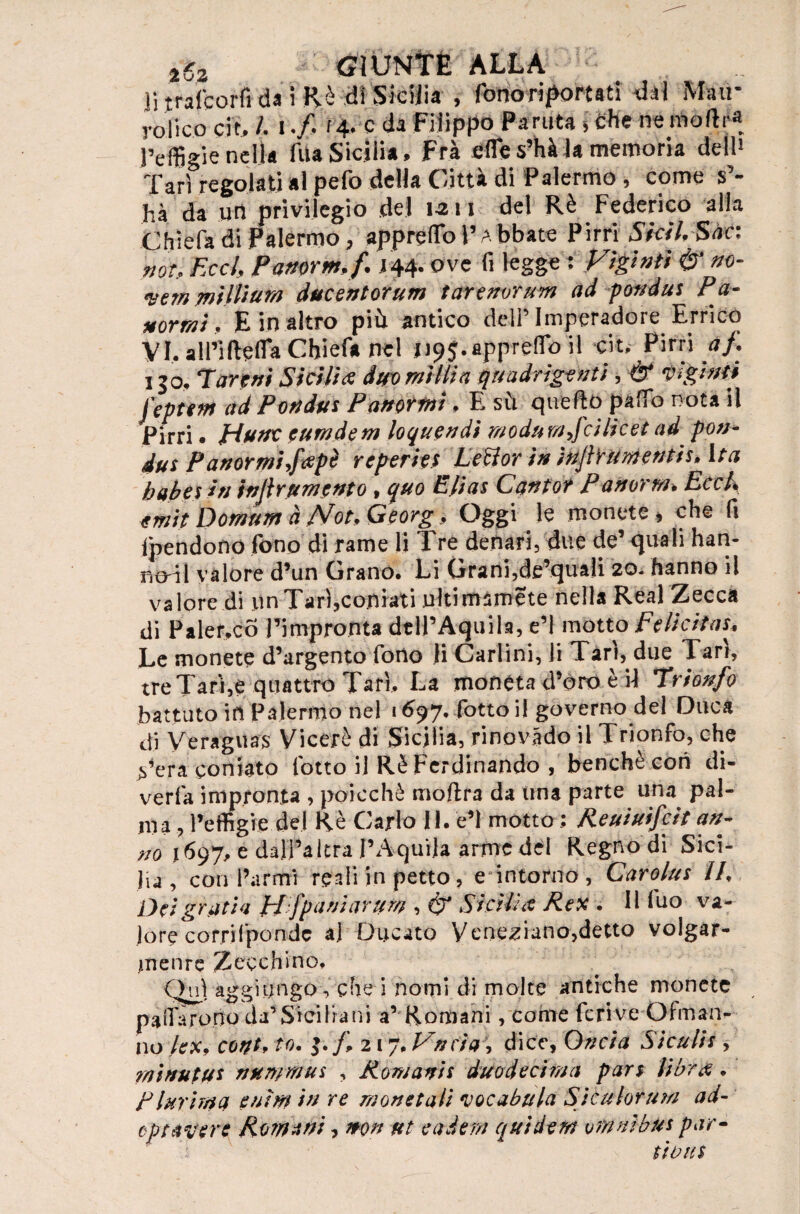 li traicorfi da i Rè di Sicilia , fono riportati dai Ma ti¬ ra-fico eie# /. i .fi f 4. e da Filippo Partita 5 Che ne molir* l’effigie nella Tua Sicilia, Fra ettes’hà la memoria dell1 Tari regolati al pefo della Città di Palermo , come s’¬ hà da urt privilegio del 1-211 del Rè Federico alla Chiefa di Palermo, appretto l’Abbate Pi tri SkiLSaa not.. Ecch Pamrm.fi .144. ove fi legge : Vìgìnti & m- wemmlliùM ducentorum tarenorum ad p&ndus Pa- *ormì, E in altro più antico dell’ Imperatore Errico VI. all’ifretta Chiefa nel 1195.appretto il cjt, Pirri a fi 150, Tareni Sicilia duomitlia quadrigetti , & Righiti feptem ad Pottdtts Pampini, E sù quefro patto nota il Pirri • piate euradem loquendi moda tifici licei ad poti* dui Panormiffipè reperiti Lettor in in(tir amenti r. Ir a babai» injlrumento , quo Efias Catto? Pattorta* Eech emit Domum à /Vot, Georg, Oggi le monete, che fi Ipendono fono di rame li Tre denari, due de’ quali han- nodl valore d’un Grano. Li Grani,de’quali 20. hanno il valore di un Tari,coniati ultimamete nella Reai Zecca di Palermo l’impronta dtll’Aquila, e’I motto Felicitai, Le monete d’argento fono li Carlini, li Tari, due Tari, tre Tari,e quattro Tari, La monéta d’dro è il Trionfo battuto in Palermo nel 1697. fotto il governo del Duca di Veraguas Viceré di Sicilia, ri no vado il Trionfo, che ^’era coniato lotto il Rè Ferdinando , benché con di- verfa impronta , poicchè moftra da una parte una pal¬ ma, l’effigie del Rè Carlo 11. e’I motto ; Reuiuifcit am no 1697, e dall’altra l’Aquila arme del Regno di Sici¬ lia , confarmi reali in petto, e intorno , Caroliti II, Dei grati a pffpani ariti# , & Sitili fi Rex , 11 luo va¬ lore corrilpondc al Ducato Veneziano,detto volgar¬ mente Zecchino. Qnlag giungo, che i nomi di molte antiche monete pattarono da’Siciliani a’ Romani, come fcrive Obnan¬ no /ex, cotti, io, $.fi 217. Vnc'ìa, dice, Oncia Siculii, rait/uiui nttmmui , Romani! duodecima pari librfi, Plurima eaìffl in re monetali vocabula Stculorum ad- optale re Romani, iton ut cader# guiderà omnibus par¬ titoni