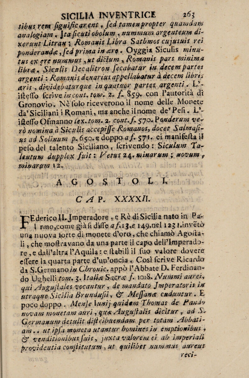 tìbus rem fignific ar ent, fed tamenpropter quamda»; analogìa»;. Jta ficuti obolum , nummum argenteuro di- xerutit Litran i Romani; Libra Satbmos cujusuis. rei ponderando ,fedprima in ore. Oyggi* Sicufis mitiu- tus ex ere nurantus -,ut di cium ,, Ronfani; par; minima libro C Siculi; Decalitro» fecabatur in decer»parte; argenti : Romani; donar tu; appellabatftr a decer». libri; ori; •> dievìdebatur que ìnquatuor parte; argenti L - i Ile (Io Ieri ve in coni; toni. 2. f. 8.59. con l’autorità di Gronovio. Nè lblo riceverono il nome delle Monete da’Siciliani i Romani, ma anche il nome de’Peli* L’- i Getto Ofmanno iex.torà. 2. cont.f. 570. Ponderavi ve* rò nominaci Siculi; accepijfeRomano.;^ docet Salmajì- u; ad Solixum p. 650.6 doppo <r/. S7 *• ci manifella il pefodel talento Siciliano, i'erivendo: Sìculum Ta¬ lenta»; dappiè* fuit ; Vetu; 24. minarum -, mmm t Minarti»; 12. A G O S T O L L C A P. XXXX/I. , r, r * ft , .1,, ■ e'f ‘ ■ FEderico iEJmperadore , e Rè di Sicilia nato in Pa« l rmo^come già fi dille l*invètò un 4, nuova torte di monete d’oro, che chiamò Ago ita¬ li , che molavano da una parte il capo delPlraperado- re, e dall’altra l’Aquila • e ftafeil! il fuo valore dovere edere la quarta parte d’uo’oncia .. Cosi fcrive Ricardo da S.Germanoin Chrouic. appò l’Abbate D. Ferdinan¬ do U che Ili tom» j. Itati# Sacra /. 1018, Nummi aurei, qui Augujiaks ai oc a n tur y de mandato imperatoria irt utraque Si dii a Brundujìi, & Meffana cuduntur . E poco dop pò. Menj e lumi} quidam Thomas de Fan do novam monetarti auri* qua Augujlalh dicitur , ad S *> Germanum detulit di/hihuendam per tot am Abbati- am.. ut ipfa moneta utantur homintsin ernpmmbus ? & venditi o nibu s fui s, j uxt a valore mel ah imperiali providentia coniiitutum, ut quii:bet nummus attreuz reci-