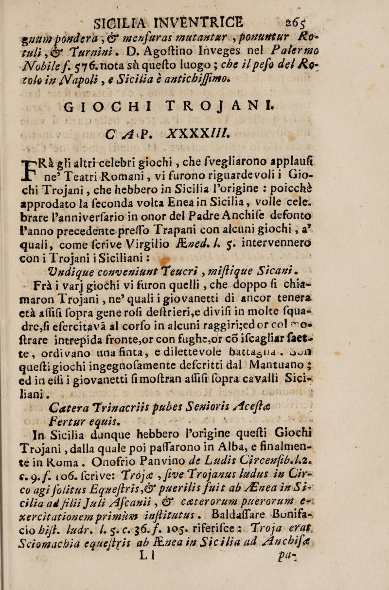 guai» pondera ; & menfaras mutuntar , pontini ur /io- tuli, & Tur ni ni. D. Agoftino Inveges nel Pater ma Mobile f. 576. nota sfi quello luogo ; che ilpefo de Mio* fola in Napoli, e Sicilia è antichijjìmo. GIOCHI TROJAN I. / . 1 ) ' ' ‘ . I C A P. XXXXlll. ^ \ \ -, v # ' • * FRà gli altri cèlebri giochi, che fvegliarono applaufi ne’ Teatri Romani, vi furono riguardevoli i Gio¬ chi Trojani, che hebbero in Sicilia Torigine : poicchè approdato la feconda volta Enea in Sicilia , volle cele¬ brare l’anniverfario in onor del Padre Anchifc defonto l’anno precedente pretto Trapani con alcuni giochi, a’ quali, come feri ve Virgilio Ftned. L $. intervennero con i Trojani i Siciliani : Vndique conveniunt 'Teucri , rniftique Sicari • Frà i varj giochi vi furon quelli, che doppo lì chi#- maron Trojani, ne’ quali i giovanetti di ancor tenera età alfilì fopra gene rolì deftrieri,e divifi in molte fqua* drc,fì efercitavà al corfo in alcuni raggiri;edcr col Arare intrepida fronte,or con fughe,or co ifcagliar faet- te, ordivano una finta, e dilettevole battaglia, òofl quefti giachi ingegnofamente deferirti dal Mantuano ; ed in eilì i giovanetti fimollran alfifi fopra cavalli Sici¬ liani • # # ; Cater a Trinacriis pubes Serioris ricejìa Pertur equis. • In Sicilia dunque hebbero l’origine quefti Giochi Trojani, dalla quale poi pattarono in Alba, e finalmen¬ te in Roma . Onofrio Panvino de Ludis C?rcen(ib.l.2. e. 9./. ìo6- feri ve: Troja ,five Trojanus Iddus in Cir¬ co agi J'olitus Eqtteftris,&puerilisfuit ab /Enea in Si¬ cilia adjìlii Juli rifranti , & caterorum puerorum. e xercìtationemprimum injlitutus • Baldaftare Bonifa¬ cio bijh ludr. I. 5. c. $6« f. 105. riferifee 2 Troja erat Sciomacbia cquejfris ab Rnea in Sicilia ad rincbifa LI pa-