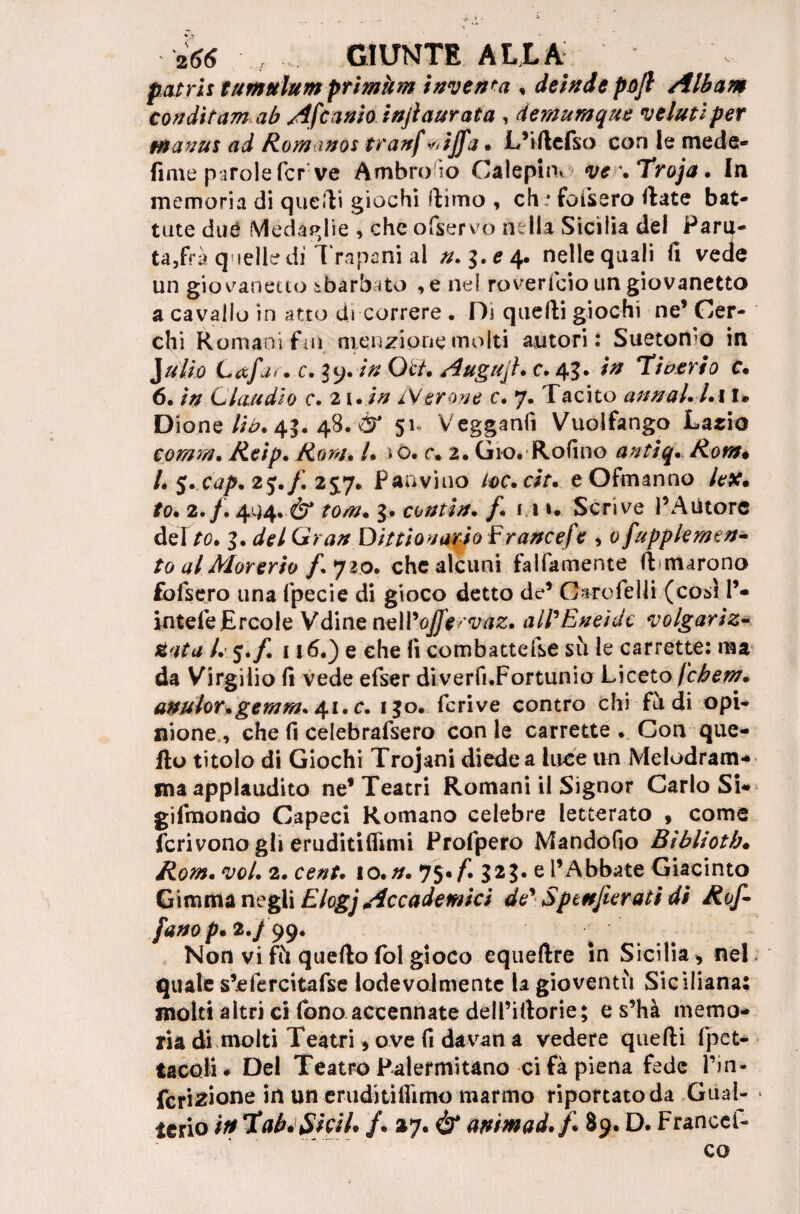 patri: tumulum primkm inventa , deinde pofl Albam condìtam ab Afcanio injl aurata , demumque velati per Manu: ad Romanos tranf *ijfa • L’iftefso con le mede- finie parole fer ve Ambro io Calepini ve \Troja • In memoria di quelli giochi filmo , eh . fofsero Hate bat¬ tute dué Medaglie , che ofservo nella Sicilia del Para¬ tala quelle di Trapani al n.$.e 4. nelle quali fi vede un giovanetto sbarbato ,e nel roverlcio un giovanetto a cavallo in atto di correre . Di quelli giochi ne’Cer¬ chi Romani ftii menzione molti autori: Sueton'o in J alio L<xfj<. c. ly. in Oc/. Augujh c. 43. in Ti veri 0 c. 6. in Claudio c. 2 1. in /Verone c. 7. Tacito annal.l.ì 1* Dione lià. 45. 48. & 51 Vegganfi Vuolfango Lario comm. Reip. Rom» /• *0. r. 2. Gio. Rofino antiq. Rom* L 5. cap* 25./. 2£7. Panvino loc.cit. eOfmanno /t-#. *0. 2./. 444..è* /0/». 3* contìn. /. i n. Scrive l’Autore dei/0. 3. Gran Dittionario F rance/e , 0 fupplemen- to al Morerio f* 720. che alcuni falfamente limarono fofsero una fpecie di gioco detto de*5 OarofelJi (così 1’- inteleErcole Vdine nell’o//#/v/ir. all'Eneìdc volgariz¬ zata L %.f. 116.) e che fi combattefse sii le carrette: ma da Virgilio fi vede efser diverfi.Fortunio Liceto fchern. anulor.gemmai, c. 130. fcrive contro chi fù di opi¬ nione, che fi celebrafsero con le carrette . Con que¬ llo titolo di Giochi Trojani diede a luce un Melodram¬ ma applaudito ne* Teatri Romani il Signor Carlo Si- gifmondo Capeci Romano celebre letterato , come fcrivono gh eruditiflimi Profpero Mandofio Bìblioth• Rom• voi. 2. cenU lo.n. 75•{. 323. e l’Abbate Giacinto Gimma negli Elogj Accademici de' Sptnjierati di Rof- fano p* 2./ 99. Non vi fù quello lol gioco equeftre in Sicilia, nel quale s’efercitafse lodevolmente la gioventù Siciliana: molti altri cHbno accennate dell’illorie; e s’hà memo¬ ria di moiti Teatri, ove fi davan a vedere quelli flet¬ taceli * Del Teatro Palermitano ci fà piena fede Ihn- fcri^ione on-erudi tifiamo marmo riportato da Gual- terio in*Xab*$hiL /. 27. & animad./ 89. D. Francel- co