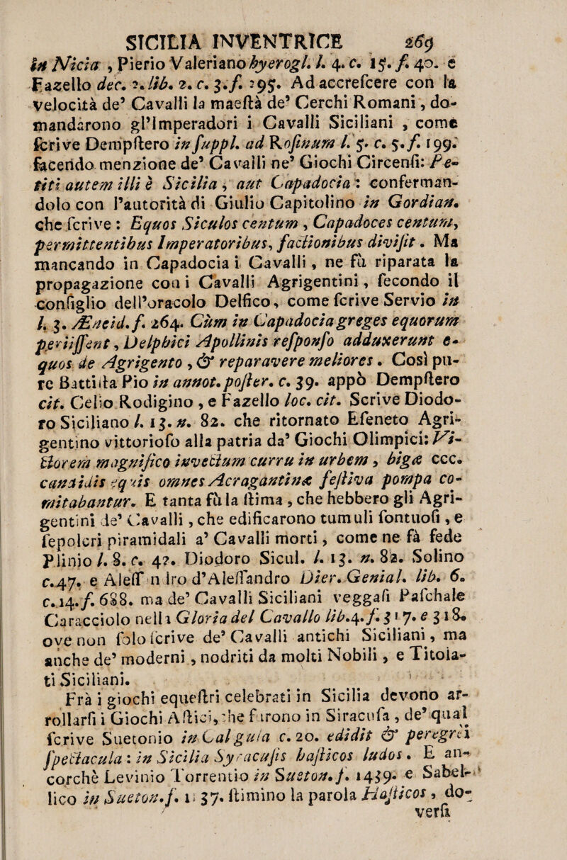 InNìtìa , pierio Valeriano^jymg/.L 4.'c. ij./. 40. é Fanello dee. iJib. 2. c. 3./. 29J. Adaccrefcere con la velocità de5 Cavalli la maeftà de’ Cerchi Romani, do¬ mandarono gl’lmperadori i Cavalli Siciliani , come fcrive Dempftero in fuppl. ad Rofinum L 5. c. $./I 199.' facendo menzione de’ Cavalli ne’ Giochi CircenCi: Fe¬ riti autem illi è Sicilia , aut Capadocia : conferman¬ dolo con l’autorità di Giulio Capitolino in Gordian. che feri ve : Equos Siculos c'entuvn , Capadoces centuno permìttentìbus Imperatori bus, faciioni bus divìjìt. Ma mancando in Capadocia i Cavalli, ne fu riparata la propagazione con i Cavalli Agrigentini, fecondo il configlio dell’oracolo Delfico, come fcrive Servio in L $. yEneid.fi 264. Cùm in Capadocia greges equorum pfiriijfent, Delpbici A polli ni s refponfo adduxerunt c* quos de Agrigento , & repar avere meliores. Così pu¬ re Batti da Pio in annot. pojler. c. 39. appò Dempftero cip. Celio Rodigino , e Fazello loc. cìt. Scrive Diodo¬ ro Siciliano /. 13. n. 82* che ritornato Efeneto Agri¬ gentino vittoriofo alla patria da’ Giochi Olimpici: Vi¬ tto? era magnìfico ìnvetìum curru in urbem, biga ccc» canaidis eq v/7 omnes Acragantìna fefiiva pompa co- nùtabantur. E tanta fu la ftima , che hebbero gli Agri¬ gentini de’ Cavalli, che edificarono tum uli fontuofi , e fepolcri piramidali a’ Cavalli morti, come ne fà fede Plinio /. 8. r. 4?. Diodoro Sicul. /. 13. #.82. Solino c.47. e AlefiT n irò d’Alefiandro Ùìer. Genial. lib. 6. c. 14./. 688. ma de’ Cavalli Siciliani veggafi Pafchale Caracciolo ne Ih Gloria del Cavallo lib.^.f. 317. e 318. ove non fololcrive de’Cavalli antichi Siciliani, ma anche de’ moderni, nodriti da moki Nobili, e Titola¬ ti Siciliani. Fra i giochi equeftri celebrati in Sicilia devono ar- rollarfi i Giochi Afticì,:he furono in Siracufa , de’ qual fcrive Suetonio in-Cal guta c. 20. edidit Ò* per egre i Jpetlacula : in Sicilia Syracujìs hajiicos ludos • E an¬ corché Levimo Torrentio in Sueton.j. *4$ 9* e Babele fico in Sueton.fi 1137. ftimino la parola Bajiicos, do¬ verli