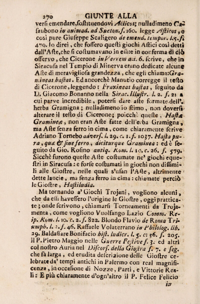 verfi emendare,foilituendovi Attico*; nulladimeno fa ubo no in animaci. ad Sueton.f, 160. legge Afiieos ro così pure Giufeppe Scaligero de emend. tèmpo** U%.fi 47q. lo direi, che fodero quelli giochi Artici così detti dall’Arte,che fi coftumavano in e fine in conferma di ciò ©{fervo, che Cicerone in Ver rem act. 6. feri ve, che in Siracufa nel Tempio di Minerva erano dedicate alcune Arte di meravigiiofa grandezza , che egli chiama:Gy<a- n.ineas haftas. Ed ancorché Manutio corregge il tefto di Cicerone, leggendo r Fratti#eas bajias , feguito da D. Giacomo Bonanno nella Sirac.llluftr. I. 2. f 21 a cui parve incredibile, potérfi dare afte forma te-del IV herba Gramigna ; nulladimeno io ftimo, non doverli' alterarci! tello di Cicerone; poicchì quefte , Hafix Cr amine ce , non eran Afte fatte delle, ba Gramigna, ma Afte fenza ferro in cima, come chiaramente ferivo Adriano Tornebo adverf /. 29. c. 1./. 105.7• Mafia pu¬ ra , qua ér fine ferro, dkiturque Graminea : ed è fe* guito da Gio, Rofino antiq. Aom. /. io, c. 26, f 579. Sicché furono quelle Afte collimiate ne’ giochi eque- llri in Siracufa : e forfè coftumati in giochi non difiimi- li alle Gioftre, nelle quali s’ufan l’Arte, altrirnente f dette lancie, ma fenza ferro in cima : chiamate perciò le Gioftre, Hafii India* Ma tornando a’Giochi Trojani, vogliono alcuni, che da erti haveffero l’origine le Gioftre , oggi pratica¬ te ; onde fcrivono > chiamarli Torneamenti da Troja-1 menta , come vogliono Vuolftngo Lazio Comm. R<r- ip* Kom- /. 10. c. 2. f. 822. Biondo Flavio de Romo Tri» ftr/ipb. I. 46. Raffaele Volaterrano in tbìlolog. lib. 39. Baldaff are Bonifacio h'tfl. ludicr. I. j. c: /. 20 j. il P.Pietro Maggio nelle Guerre Fejìive f. j. ed altri col noftro Auria nel Difcorf. della Giojtra /. 7. e feg. che fà larga, ed erudita del'crizione delle Gioftre ce¬ lebrate da’ tempi antichi in Palermo con reai magnifi¬ cenza, inoccafione di Nozze, Parti, e Vittorie Rea¬ li : E più chiaramente d’ogn’altro il P. Felice Felicio