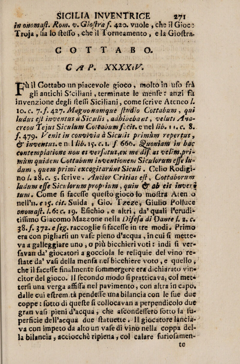 iti anomali. Rom. ‘v.GìoJlraf. 420. vuole , che il Giocr Troja, iia lo Hello , che il Torneamento, e la Gioftra.» C O T T A B O. ; C /€ P. XlLXXiV, •< Filli Cottabo un piacevole gioco, molto in ufo frà gli antichi Siciliani, terminate le menfe t anzi fu invenzione degli rteflì Siciliani, come fcrive Ateneo /. lo. c. 7./. 427. Magno nanique Jìudio Coti ab uni, qui ludus ejt inventai à Siculi* , adhiù ebani, ve luti Ana* ere oh Tejus Siculum Cottabum fecìu e nel lib* \ i« c. 8. /. 479. Venìt in convivi a à Siculi* primurti reperì ut > dr inventa** e n 1 //'& ì?. c. 1. / <J6ó# ^uonìam in bac tonte mpltitione non es verfiatu$,ex me di fi as ve litti diri ~ mum quid e m Ceti abiliti inv emione m Si cu forum efifie lu* , qmm primi escogitaruni Siculi. Celio Rodigi¬ no/* 28. c. s« fcrive. Aùtlor Critias efi, Cottaborum ludum effe Sica forumproprium, qtiin & ab eh inveii lum. Come fi face (Te quello giocolo moilra Aten o nelfiurij. c/7. Snida , Gio. Tzeze, Giulio Polluce onomafi. /.6: cv 19. Efichio * e altri, da* quali Perudi^ ti filmo Giacomo Mazzone nella Difefia di Dante L 2. c# 38./. 572*efieg. raccoglie fi faceffe in tre modi# Primo era con pigliarfi un vafe pieno d’acqua , in cui fi métte* va a galleggiare uno, o più bicchieri voti : indi fi ver* favan da’ giocatori a gocciola le reliquie del vino re* ftate da* vali della menfa nel bicchiere voto , e quello » che il facefle finalmente fommefgere era dichiarato vin* citor del gioco. 11 fecondo modo fi praticava, Col met* terfi una verga affida nel pavimento, con altra in capo* dalle cui eflrem.tà pendefie Una bilancia con lefue due coppe : fotto di quelle fi colloca van a perpendicolo due gran vafi pieni d’acqua * che alcondefiero fotto la lu- perficie delPaequa due llatuette. 11 giocatore lancia¬ va con impeto da alto uri vafe di vino nella coppa del* la bilancia * acciocché ripiena, col calare furiofamen- te