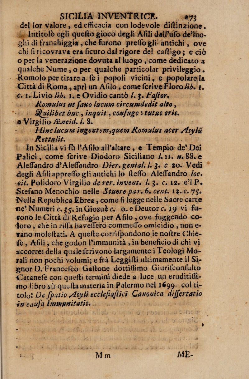 del lor valore, ed efficacia con lodevole diftinzione. Intitolò egli quello gioco degli Alili dall’ufo de’luo- ghi di franehiggia ,cbe furono presogli antichi, ove chi fi ricovrava era ficuro dal rigore del caftigo ; e ciò o per la venerazione dovuta al luogo, come dedicato a qualche Nume, o per qualche particolar privileggio • Romolo per tirare a fei popoli vicini , e popolare la Città di Roma * apri un Afilo, come fcrive Floro tib* 1. c.1. Livio Ub. 1. e Ovidio cantò A j. Fajior* Rornulus ut faxo lucum circumdedit alto , ’ Squillò et bue, inquit, confuge vtutus erti. © Virgilio fcneid. A 8. Hi nc lucum ingente menerà Rornulus acer Asylu Rettulit• In Sicilia vi fh 1’Afilo all’altare , e Tempio de’ Dei Palici, come fcrive Diodoro Siciliano Ah. /r.88ve AlelTandro d’Alefiandro DtengeniaU A 3. c 20- Vedi degli Afili appresogli antichi lo Hello Aleflfandro loc. sit. Polidoro Virgilio de rer* invent* A J. c. 12. e’IP* Stefano Menochio nelle Stuore pai\ 6. cent. Nella Repubiica Ebrea, come (ì legge nelle Sacre carte ne’ Numeri c. 35, in Giosuè c. o- e Deutor c. 19 v* fu¬ rono le Città di Refugio per A filo , ove fuggendo co¬ loro , che in rida haveflero commeffo omicidio , non e- rano moleftati. A quelle corri fpondono le noftre Ghie- fe , Afili, che godon l’immunità , in beneficio di chi vi accorre: delia qualeScrivono largamente i Teologi Mo¬ rali non pochi volumi; e fra Leggifti ultimamente il Si¬ gnor D. Francefco Gallone dottiffimo Giurifconfulto Catanefe con quelli termini diede a luce un eruditiffi- tnp libro sà quella materia in Palermo nel 1699* col ti¬ tolo: De [patio Hsy li ecclefiajiici Canonica disertano in eaufa immuffitatis. M m ME-