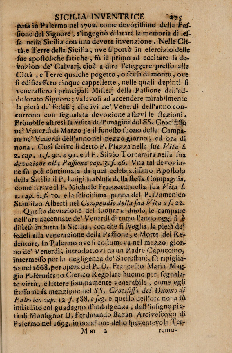 nata in Palermo nel 1702. come devotifiimo delia Paf- fióne del Signore , s’ingegnò dilatare la memoria di af¬ fa nella Sicilia con una devota invenzione . Nelle Cit¬ tà,e Terre della Sicilia , ove fi portò in efercizio delle fue aportóliche fatiche , fù il primo ad eccitare la de- vozion de’Calvarj, cioè adire l’eleggere predo alle Città , e Terre qualche pogetto, o fcefa di monte, ove fi edificadero cinque cappellette , nelle quali depinti fi veneradero i principali Mirterj della Palhone dell’ad¬ dolorato Signore ; valevoli ad accendere mirabdmente la pietà de’fedeli ; che ivi ne’ Venerdì dell’annacon¬ corrono con fegnalata devozione a farvi le ftszioni« PrómOffe altresì la vifita delPimàginì del SS. GrocififiTó ne’ Venerdì di Marzo ; e il funefto liiono delle Campa¬ nelle’ Venerdì dell’annonel mezzo giorno , ed ora di nona. Cosìderive il detto P. Piazza nella fu a Vita /, 2. cap. 1./. 90. e 91. e il P. Silvio Tornamira nella fa a devozione alla Pajjìone cap.^.f. 46. Vna tal devozio¬ ne fù poi continuata da quel celebratiifimo Apertolo della Sicilia il P- Luigi LaNufa della rterta Compagnia, come ter-ve il P. Michiele Frazzetta nella fu a Vita L 1. cap* 870. e la febcilìima penna del P. Domenico Stan ìlao Alberti nel Compendio della fua Vita af. 22. Quefta devozione del tuonar a duplo le campane nell’ore accennate de’ Venerdì di tutto l’anno oggi fi è dirtela in tutta la Sicilia, con che fi fveglia la pietà de’ fedeli alla venerazione della Partione, e Morte del Re¬ dentore. in Palermo ove fi cortam i va nel mezzo gior¬ no de’ Venerdì, introdottovi da un Padre Capuccino, intermertb per la negligenza de’ Sacreftani, fìi ripiglia¬ to nel 1668.per opera del P. O. Francdco Maria Mag. gio Palermitano Clerico Regolare hiiomo per legnala- te virtù, e lettere fommàmente venerabile , come egli fteifo riè fa menzione nel SS» Crocipffo* del Ouomo di Palermo cap. lì f. feg. e quello dell’ora nona fò ìnftituitòcol guadagno d’indulgenza > daìi ’infigne pier tà di Monfignor D. Ferdinando Sazan Arcivefcovq di Palermo nel 169$, inoccafione dello fpaventevcls Ter-