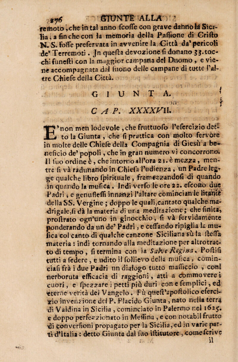 a7g GIUNTE ALLA ' lia ; a fin che con la memoria della Paflione di Grillo N. S. fdffe prefervata in avvenire la Città da’pericoli de’ Terremoti. Jn quella devozione fi donano JJ.toc¬ chi fanelli con ia maggior campana del Duomo, e vie¬ ne accompagnata dal luono delle campane di tutte Tal- tré CJùefe della Città. G I U N T A. { . • ■ 'f CAP. XXXXFU. 5non nven lodevole ,che fmttuofo l’efercizio dee- _ to là Giunta , che fi prattica con mp\to fervóre in molte delle Chiefe della Compagnia di Giesù a be¬ neficio de’ popoli, che in gran numero vi concorrono» Il fuo ordine è , che intorno all’ora 21. è mezza, men¬ tre fi và radunando in Chiefa l’udienza , un Padre legr ge qualche libro fpiritualé , framezzandofi di quando in quando la unifica • indi verfo le ore 22. efeono dite Padri i e genufleffi innalzi l’altare comlncian le Iktóiè della SS. Vergine ; doppo le quali,cantato qualche ma¬ dri galeri dà la materia di una meditazione ; che finita* proftrato ognuno in ginocchio, fi và fervidamente ponderando da un de’ Padri 3 e ceffando ripiglia la mti¬ fica coi canto di qualche canzone Siciliana su la rtefifa materia : indi tornando alla meditazione per altrotrat- to di tempo, fi termina con la Sahe Regina.. Porti fi tutti a federe , e udito il folìievo della muhca ? comin¬ ciaci fra i due Padri un dialogo tutto mafiìccio , coni nerboruta efficacia di raggioni, atti a comma vere i cuori, e fpezzare i petti più duri con e fero pii ci, ed stenle verità dei Vangelo. Fù quert’apoftolico eferci- rio invenzione dei P. Placido Giunta , nato nella terra di Valdina in Sicilia , cominciato in Palermo nel 162 5. e doppo perfezzionato in Mertina , e con notabil frutto di con verfioni propagato per la Sicilia, ed in varie par¬ tì d’Italia : detto Giunta dal ino iftkutore, come feri ve v\ r r, .. il