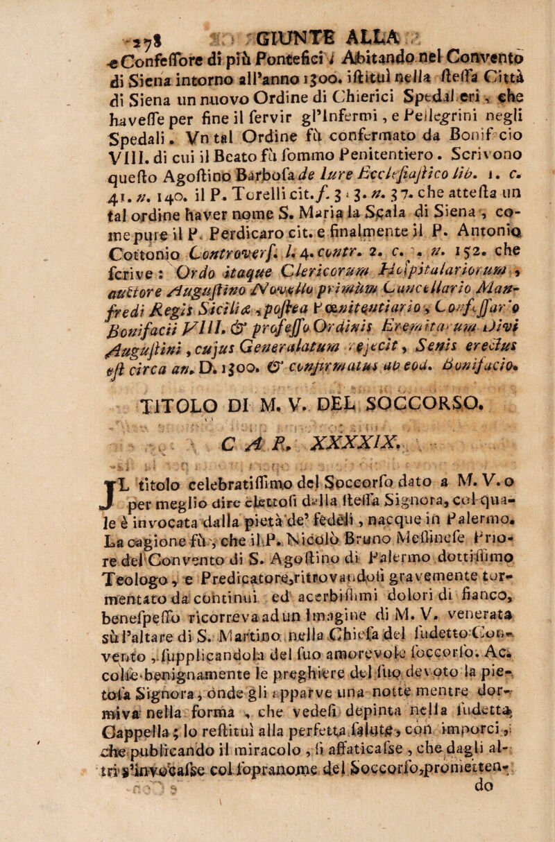 -e Confeflbre di più Pontefici i Abitando nel Convento di Siena intorno alPanno 1500. iftituì nella ftetfa Città di Siena un nuovo Ordine di Chierici Spedai eri, che havefle per fine il fervir gl’infermi, e Pellegrini negli Spedali. Vn tal Ordine fù confermato da Bonif ciò Vili, di cui il Beato fù fommo Penitentiero. Scrivono quello Agoftino Barbofa /ie Iure Ecdtfiajìico Uh. j. c. 41. n. 140. il P. Torelli cit./. 3 » 3. n. 37. che atte Ha un tal ordine ha ver nome S. Maria la Scala di Siena , co¬ me pipe il P< Perdi caro cit. e finalmente il P. Antonia C’ottoni o ■ùonttfQVtfrfi.U 4* c^ntr• 2* c. > n* 1che ferì ve : Or do itaque Ckricorum Holpitalariorum , aurore Sìuguftìno rfVcmffa pri Mitra CunctMario Man¬ fredi Regi* Sicilia ypoftea V&nitentiario , Lorftjfar '0 Bonifacit Vili. & profeffo Ordini* Eremìta^um divi /lugujiìni, cujus Generalatum . teit, Seni* erecìus ejl circa ari* D* igoo. O’ conprrautu* ao eod. Bonifacio. TITOLO DI M. V. DEL SOCCORSO. . , et C A R. XXXXÌX. JL titolo celebratiflimo del Soecorfo dato a M. V. o per meglio dire elettoli d^lla tteila Signora, colqua¬ le è invocata dalla pietà de’ fedeli, nacque in Palermo. La cagione fù', che il P* Nicolò Bruno Melimele Prio¬ re del Convento di S. A gotti no di Palermo dottiiiìmo Teologo, e Predicaeorejritpovatidofi gravemente tor¬ mentato da continui ed acerbifìimi dolori di fianco, benefpefib ricorreva ad un 1 magi ne di M. V. venerata su l’altare di S. Martino nella Chiefa del Indetto Con* vento vfupplicandob del fuo amorevole foccorfo. Ac. colica benignamente le preghiere del fuo devoto la pie- tota Signora, ónde gli apparve una notte mentre dor¬ miva nella forma , che vedefi depinta nella indetta Cappella ; lo rettimi alla perfetta &lnt£, con imporci che publicando il miracolo , fi affatieafse , che dagli al¬ tri s’invoeaise col foprano.me de 1 Soccorfo,prome’tten-