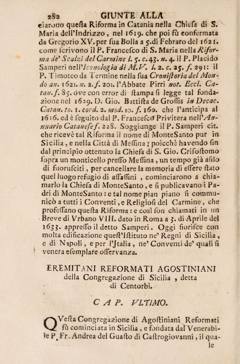 ci arorio queda Riforma in Catania nella Chiefa di S. Maria delPIndrizzo, nel 16^19* che poi fu confermata da Gregorio XV* per fua Bolla a J.di Febraro del 1621. come fcrivono il P. Francefco di S. Maria nella Rifor¬ ma de* Scalzi del Carmine /. J. c. 4$. n. 4* il P. Placido Samperi ndV Iconologia di M.V. /. 2. c. 25. fi 291: il P. Timoteo da Termine nella fua Croni fiori a del Mon- do an. 1621. /a 2,/. 201. PAbbate Pirri wr. £cc/. C#- tan.fi, 85. óve con error di dampa fi legge tal fonda- zionenel 1629. D. Gio. Battifta de Groflis inDecac. Catan. to. 1. 2, io./I 160. che Panticipa al 16 i 6. ed è feguito dal P. Francefcó Pri vitera nell’^#- nuario Catanefef. 228, Soggiunge il P. Samperi cit. che ricevè tal Riforma il nome di MonteSanto pur in Sicilia, e nella Città di Medina ; poicchè ha vendo fin dal principio ottenuto la Chiefa di S. Gio. Crifodomo fopra un monticello predò Melfma, un tempo già afilo di fuorufciti, per cancellare la memoria di edere flato quel luogorefugio di adadini , cominciarono a chia¬ marlo la Chiefa di MonteSanto, e fi publicavano i Pa¬ dri di MonteSanto : e tal nome pian piano fi comma¬ nicò a tutti i Conventi, e Religiofi del Carmine, che profetano queda Riforma : e cosi fon chiamati in un •Brevedi Vrbano Vili, dato in Roma a di Aprile dei 163$. apprelfo il detto Samperi. Oggi fiorifce con molta edificazione qued’Idituto ne’ Regni di Sicilia, e di Napoli, e per PJtalia, ne1 Conventi de’quali fi venera efemplare odervanza. EREMITANI REFORMATI AGOSTINIANI della Congregazione di Sicilia * detta di Centorbi. **■ • - C A />. VUT IMO. QVefla Congregazione di Agodiniani Reformati fh cominciata in Sicilia, e fondata dal Venerabi¬ le P^Fr-Andrea del Guado di Cadrogiovanni, il qua- — le