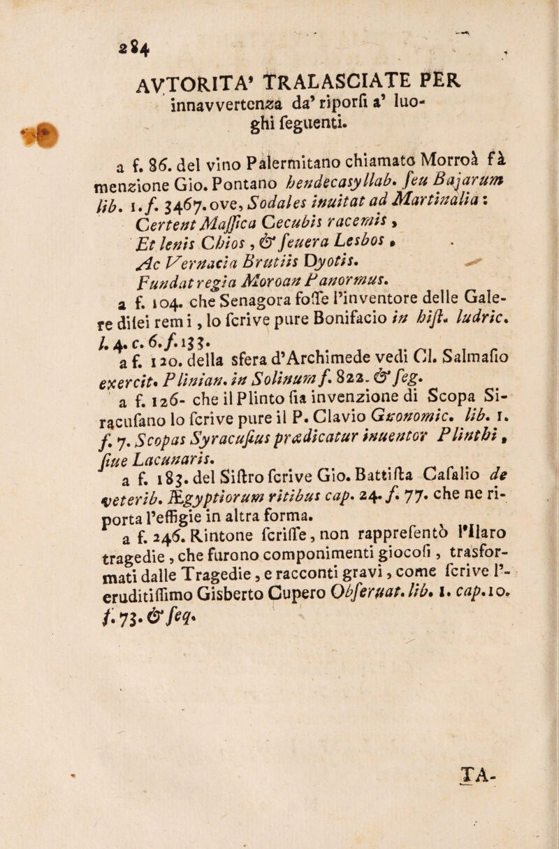 AyTORlTA’ tralasciate per innavvertenza da’ riporli a’ luo¬ ghi feguenti. a f. 8<5. del vino Palermitano chiamato Morroà fà menzione Gio. Pontano hendecasyllab. feu Bajarum Uh. \.f. 3467. ove, Sodales inuitat ad Max ti a alia : Certe ut Mafie a Cecubh race rais, Et leni: Chios, ò1 feuera Lesbos » Me Vertutela Brutiis Dyotis. Fundat regia Moroan tattormus. a f. 104. che Senagora folfe l’inventore delle Gale¬ re dilei rem i, lo fcrive pure Bonifacio in hìft. ludric. /• 4. c* 5. 133* af. 120. della sfera d’Archimede vedi CI. Salmafio exercit. PUntati, in Solinumf. 822. & feg. a f. 126- che il Plinto fia invenzione di Scopa Si- racufano lo fcrive pure il P. Clavio Gnonomic. lib. 1. f. 7. Scopai Syracufius pradicatur inuentov Plìntbi, filue Lacunaris. a f. 183. del Sidro fcrive Gio. Battifta Cafalio de veterib. ELgyptioratn ritìbus cap. 24. f. 77» che ne ri¬ porta l’effigie in altra forma. a f. 245. Rintone fcrilfe, non rapprefentò Pllaro tragedie, che furono componimenti giocoli, trasfor¬ mati dalle Tragedie, e racconti gravi, come fcrive 1’- eruditiffimo Gisberto Cupero Obferttat.lib. I. cap.io. /. 73. &feq. TA-