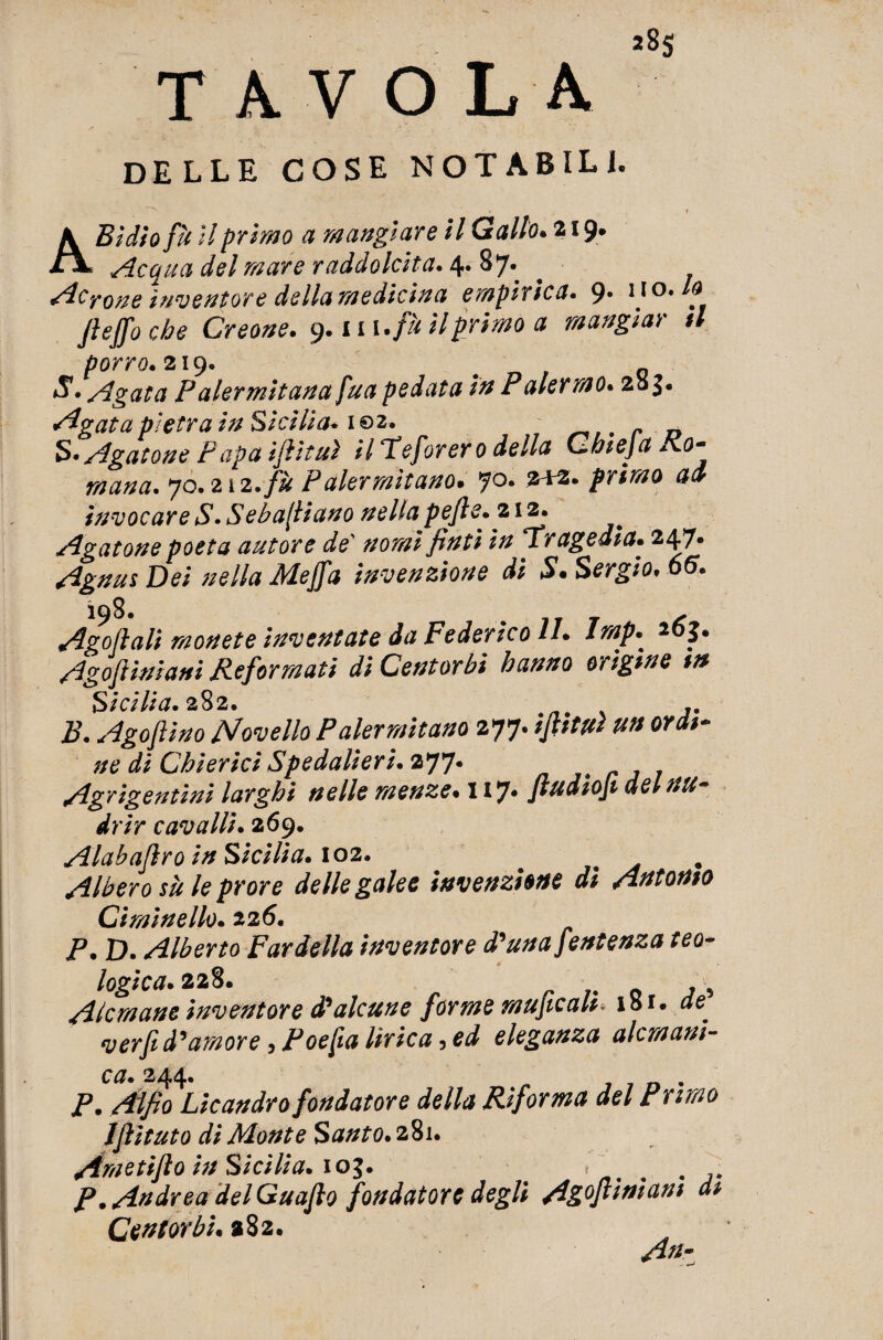 TAVOLA 85 DELLE COSE NOTABILE A Bullo fu II primo a mangiare il Gallo. a 19* Acqua del mare raddolcita. 4. 87. perone inventore della medicina empirica. 9. no .lo fiejfo che Creone. 9. m.fè il primo a mangiar tl S. Agata P alermitan a fu a pedata in Paiermo. 28 J- Segata pietra in Sicilia. 102. . r _ S. Agatone Papa ijììtuì il ‘Teft)rer o della Chieja Ro¬ mana. 70.212.fu Palermitano. jo. 212. primo ad invocare S.Seba[liano nella pefie. 212. Agatone poeta autore de nomi finti in Tragedia. 247. Agnus Dei nella Mejfa invenzione di S. Sergio. 66. 198. 7 ^ Adottali monete inventate da Federico II. imp. 2 5. Agoftiniani Reformati di Centorbi hanno origine m Sicilia. 282. 2?. Agoflino Novello Palermitano 277. iftiW un ordi¬ ne di Chierici Spedalieri.zyj. Agrigentini larghi nelle menze. 117. Jludioji delnu- drir cavalli. 269. Alabaflro in Sicilia. 102. # ^ Albero sii le prore delle galee invenzione di Antonio Cìminello. 126. P. D. Alberto Par della inventore d’una fentenza teo¬ logica. 228. , 5 Alcmane inventore d?alcune forme muficah* 18 r. ae verfid’amore, Poefta flr/ca, eleganza alcmani- ca. 244. />. Aftfio Licandro fondatore della Riforma del Primo Ifiituto di Monte Santo. 281. Ametifio in Sicilia. 103. ^ . . P .Andrea del Guaflo fondatore degli Ag°filniam di Cent orbi. 282. An-