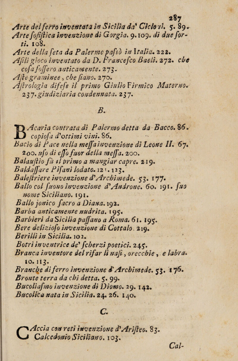 Arie del [erto inventata in Sicilia da' Ciclo vi, 5. 89 * Atte fofiflica invenzione di Gorgia. 9.109. di due for¬ ti. 108. Arte della fetà da Palermopafsò in Italia. 222. AftH gioco inventato da D. Fr ance [co Bacìi. 272# che cofafojfero anticamente. 273. Afle graminee, che fiano. 270. Aerologia difefe il primo Giulio Firmi co Materno. 217. giudiziaria condannata. 237. B. B Acaria contrai a. dì Palermo detta da Bacco. 8&. copiofa d'ottimi vini. 86. Bacio di Face nella meffainvenzione di Leone li. 6 j. 2 00. ufo di ejjo fuor della mejfa. 200. Balaujìio fà $1 primo a mangiar capre. 219® Balda /far e Pijani lodato. 12 *. 123, Balejlriere invenzione d’Archimede. 53. 177. Ballo col fuono invenzione d'Androne. 60. 191® fuo nome Siciliano. 191. Ballo jonico facro a Diana. 193® Barba anticamente nudrita. 195. Barbieri da Sicilia paffano a Roma. 61. 195, Bere deliziofo invenzione di Cottalo. 219. Berìlli in Sicilia. 102* Botri inventrice de' fcherzi poetici. 245* Branca inventore del rifar li najì, orecchie, e labra* io. 113. Branche di ferro invenzione d' Archimede. 5}. 176* Bronte terra da chi detta. 5. 99. Bucoliafmo invenzione di Diomo. 29. 142# Bucolica nata in Sicilia. 24® 26® 140. a C Accia con reti invenzione d'ArìJleo. 83- Calcedonio Siciliano. 102. Cai- j