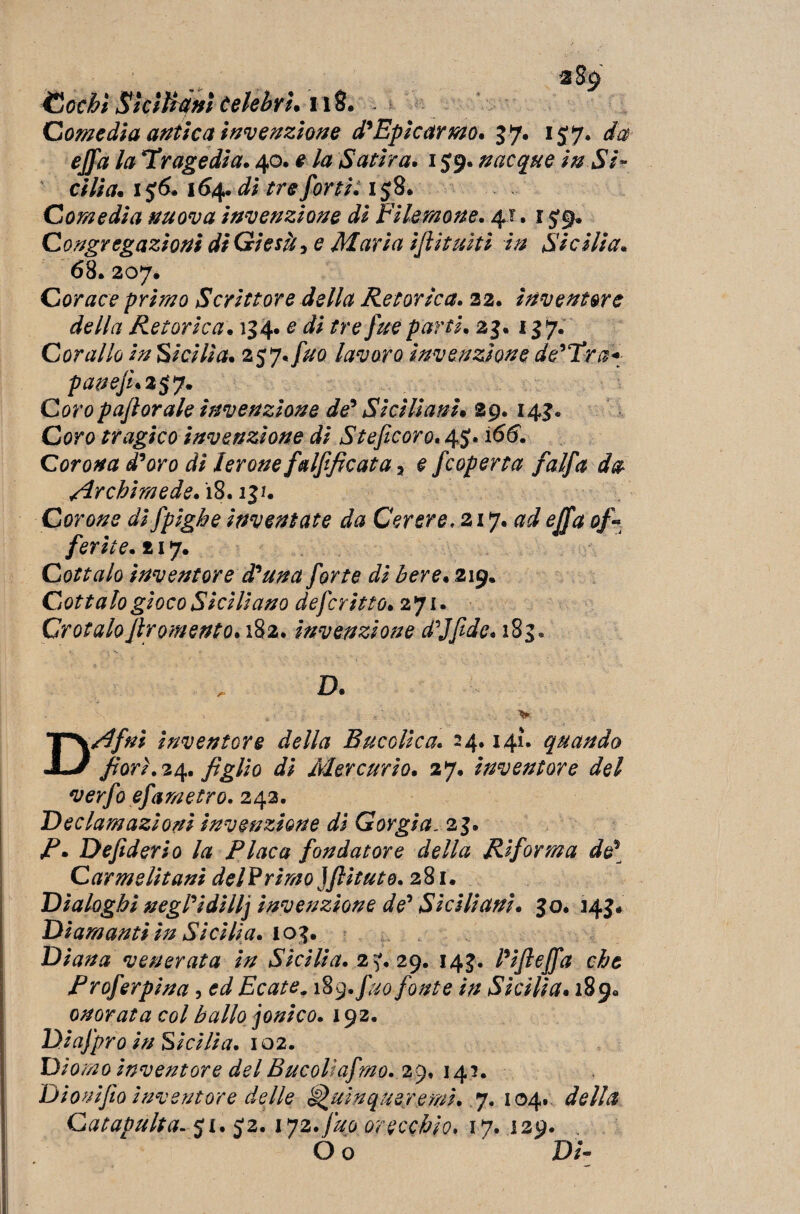 *89 Cechi SkiUtiHÌ celebri. 118* Comedia antica invenzione d'Epicarmo. 37. 157. da ejfa la Tragedia. 40. e la Satira. 159. nacque in Si¬ cilia. 1 56.164, di tre forti: 158. Comedia nuova invenzione di Filemone. 4?. 15*9. Congregazioni di Gì e sii-, e Maria ijlituiti in Sicilia. 68. 207. Cor ace primo Scrittore della Retorica. 22. inventore della Retorica. 134*e di tre fue parti. 23. 137. Corallo in Sicilia. 257.lavoro invenzione de’Tra* paneju2$y. Coropaflorale invenzione de' Siciliani. 29. 143. Coro tragico invenzione di Steficoro. 45. 166. Corona d'oro di lerone falfificata > e f coperta /'alfa da Archimede. 18.131. Corone dì fpighe inventate da Cerere, zij.ad ejfa of- ferite. 217. Cottalo inventore d'una forte di bere. 219. Cottalo gioco Siciliano deferì tto. 271. Crotalofiromento. 182. invenzione d'Jfidc. 183. D. ... -, . . > DAfni inventore della Bucolica. 24.141. quando fiorì. 24. figlio di Mercurio. 27. inventore del verfo efametro. 242. Declamazioni invenzione di Gorgia. 23. fi. Defiderio la Placa fondatore della Riforma de? Carmelitani delVrimo ìfiitute. 281. Dialoghi negPidillj invenzione de' Siciliani. 30. 143# Diamanti in Sicilia. 103. Diana venerata in Sicilia. 2^,29. 143. l'ifieffa che Proferpina, ed Ecate. 189. fuo fonte in Sicilia. 189. onorata col ballo jonico. 192. Diafpro in Sicilia. 102. Diomo inventore del Bucolìafmo. 29. 14?. Dionìfio inventore delle ^mnqueremì.. 7. 104. della Catapultaci. 5*2. 172.fuo orecchio. 17. 129. O o Di-