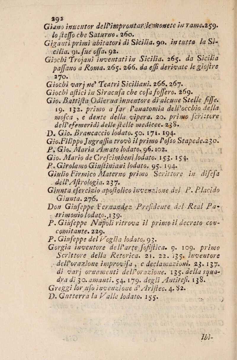 Giano ìnuentor deWtrnprontaY jeWionete hi ram£.25*9. lo fieffo che Saturno. 260. Giganti primi abitatori di Sicilia. 90, Intatta la S*- cìlla. cjuffue offa* 92. Giochi Trojani Inventati in Sicilia. 265. da Sicilia paffano a Roma. 265. 266. da efft derivate leglojlre 270. Giochi varj né* Teatri Siciliani. 266* 267. Giochi affici In Slracufa che cofa foffero. 269. . Glo. Battiff a Odierna ìnuentor e di alcune Stelle fiffe. 19. 132. primo a far l'anatomia dell*occhio della moffca , e dente della vipera. 20, primo jcrii ter e de II'effemeridi delle felle medicee* 238. D. Glo. Brancaccio lodato. 50. 171. 194. Gio.FHippoJngrajfia trovò il primo l'offso Stapede.230. P, Glo. Maria Amato lodato. 9^. 102. Gio* Mario de Grefcimbeni lodato. 1$3. 15'4. P «Girolamo Giuffiniani lodato* 95- 194. Giulio Firmico Materno primo Scrittore In dlffeffa dell'Affr0logia. 237. Giunta efferclzlo apostolico Invenzione del P. Placido Giunta. 276. Do# Gluffeppe F ernandpz Prefidente del Re al P a* ■ /r/7# 0#; 0 lodato., 139. Gluffeppe Nàpoli ritrova II primo il decreto con- Gomitante. 229. Giufeppe del Vegli a lodate,/. 9}. Gorgia inventore dell'arte J off file a* 9. 109. primo Scrittore della Retorica. 2!. 22. 135* Inventore „■ dell'orazione Improvlffa , 0 declamazioni. 23. 137. varj ornamenti dell'orazione. 13 5. della squa¬ dra di 3 0. amanti. 54. 179, degli An ti teff. 138. Greggi lor ufo Invenzione d'Ari fi e 0. 4. 82. D. G ut terra la Valle lodato. 155*.