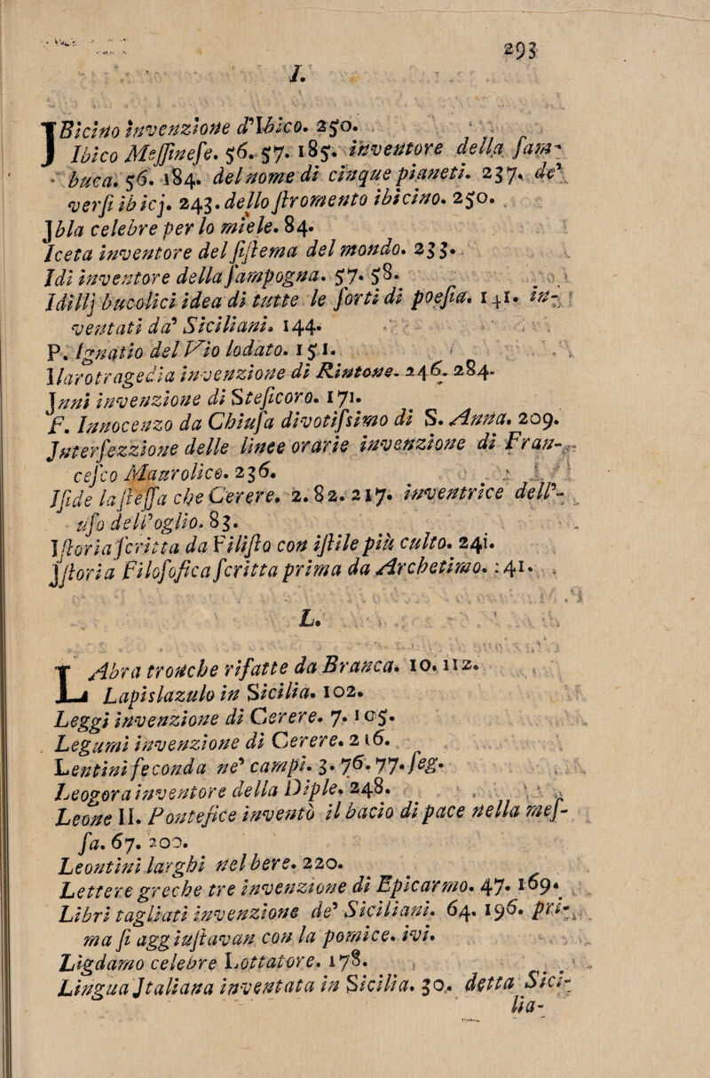 m L I Biòtto invenzione Albico. z$o. Ibico Msjjinefe. $6. 57- l8J- Mentore della fam- buca. $6. 184. del nome dì cinque pianeti. 237, de' verfi ibicj• 2^• dellofir omento ibicino. 2^0» celebre per lo miele. 84. Iceta inventore del [ulema del mondo. 21 £. Idi inventore della jampogna. £7* 5>^* UHI] bucolici idea di tutte le forti di poefia. i4i, ventati da' Siciliani» 144* P. Ignatio del Uìo lodato. 1J !• 1 larotr agedia invenzione dì R-intone* %4C 284* Jtini invenzione d1 Steficor0. 1*71. F. Innocenzo da Chiufa divotifsimo di S. Anna. 209. Jnterfezzione delle lìnee orarie invenzione dìFran- cej'co Mauro lice. 236. ìfide lafieffa che Cerere. 2.82. 217. inventrice dell'- ufo del doglio Al. Jflorìa j'crina da Vilìfio con ijlilepiù culto. 241. ] fiori a FHofofica feriti a prima da Archetiwo. : 41. L.  ■ ? ■ • : \v. 1 r4'. vtih ^ r'V'v LAbra tronche rifatte da Branca. io. iiz* Lapislazulo in Sicilia. 102. Leggi invenzione di Cerere. 7*1GS* Legumi invenzione di Cerere. 2 i6. Lenóni feconda ne' campi. Leogora inventore della Dìpie. 248. Leone IL Pontefice inventò il bacio di pace nella me]- fa. 67. 200. Leontini larghi nel bere. 220. ^ Lettere greche tre invenzione di Epicarmo. 47.109*. Libri tagliati invenzione de' Siciliani. 64» 19^* ma fi aggiuftavan con la pomice, ivi. Lìgdamo celebre lottatore. 1*7%. Lingua Jtaliana inventata in Sicilia. $0, detta Sici¬ lia-