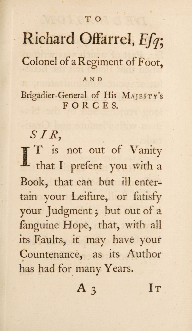 / Richard Offarrel, Efq; Colonel of a Regiment of Foot, AND Brigadier-General of His Majesty’s FORCES. SIR, f T T is not out of Vanity that I prefent you with a Book, that can but ill enter¬ tain your Leifure, or fatisfy your Judgment; but out of a fanguine Hope, that, with all its Faults, it may have your Countenance, as its Author r , has had for many Years. A 3 It