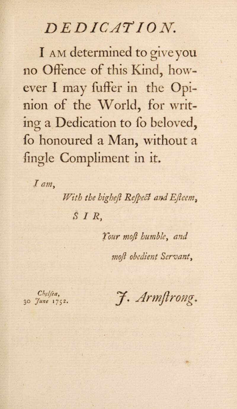 I am determined to give you no Offence of this Kind, how¬ ever I may fuffer in the Opi¬ nion of the World, for writ¬ ing a Dedication to fo beloved, fo honoured a Man, without a lingle Compliment in it. I am, With the highejl RefpeSI and EJleem9 S I R, Tour mojl humble, and \ mojl obedient Servant > Chelfeay 30 June 1752. J. Armftrong.