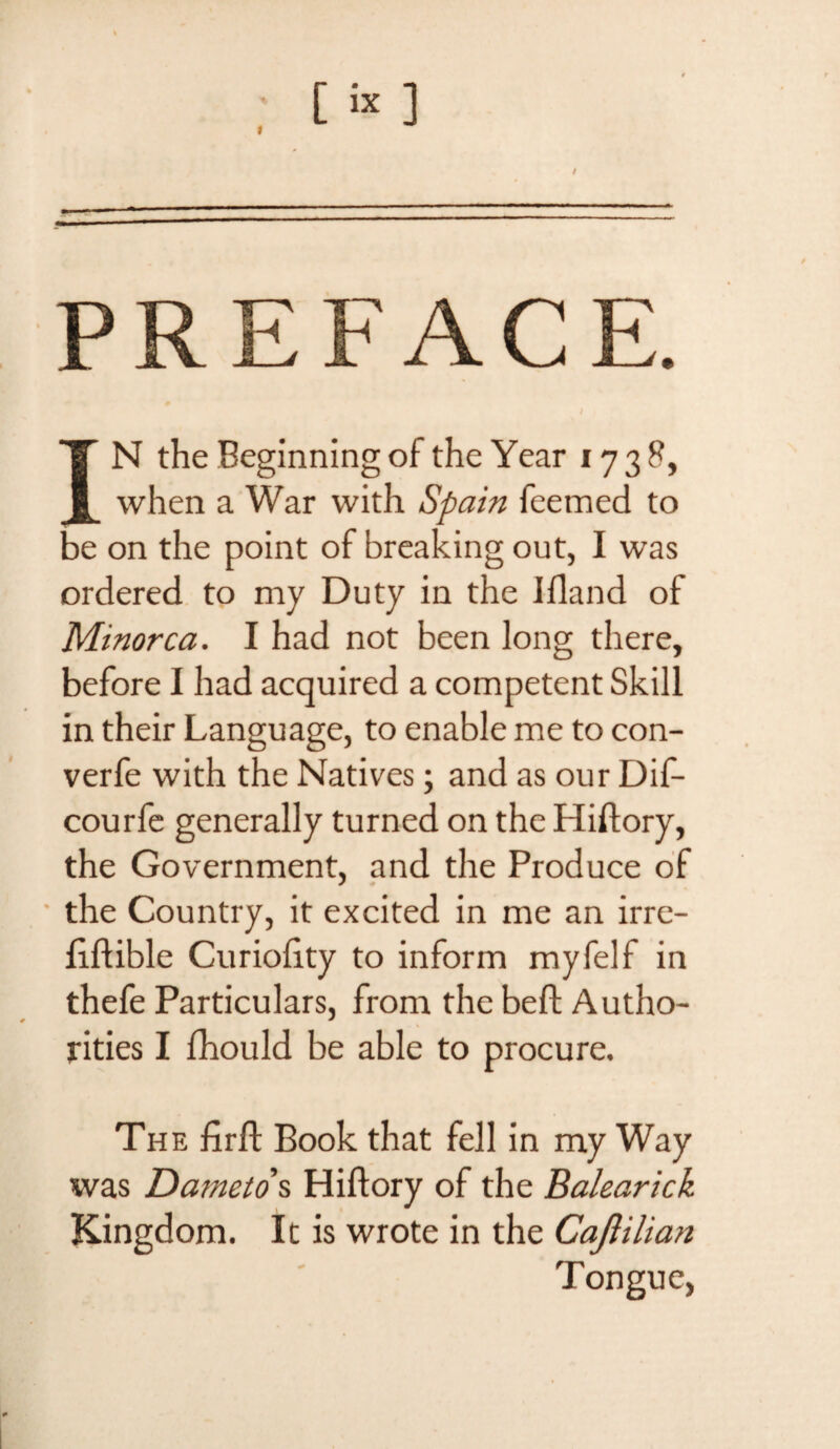 [ix ] -— - — PREFACE. IT N the Beginning of the Year 1738, 1 when a War with Spain feemed to be on the point of breaking out, I was ordered to my Duty in the Ifland of Minorca. I had not been long there, before I had acquired a competent Skill in their Language, to enable me to con- verfe with the Natives; and as our Dif- courfe generally turned on the Hiftory, the Government, and the Produce of the Country, it excited in me an irre- fiffible Curioftty to inform myfelf in thefe Particulars, from the bell; Autho¬ rities I fhould be able to procure. The firft Book that fell in my Way was Dameto s Hiftory of the Balearick Kingdom. It is wrote in the Caftiliati Tongue,