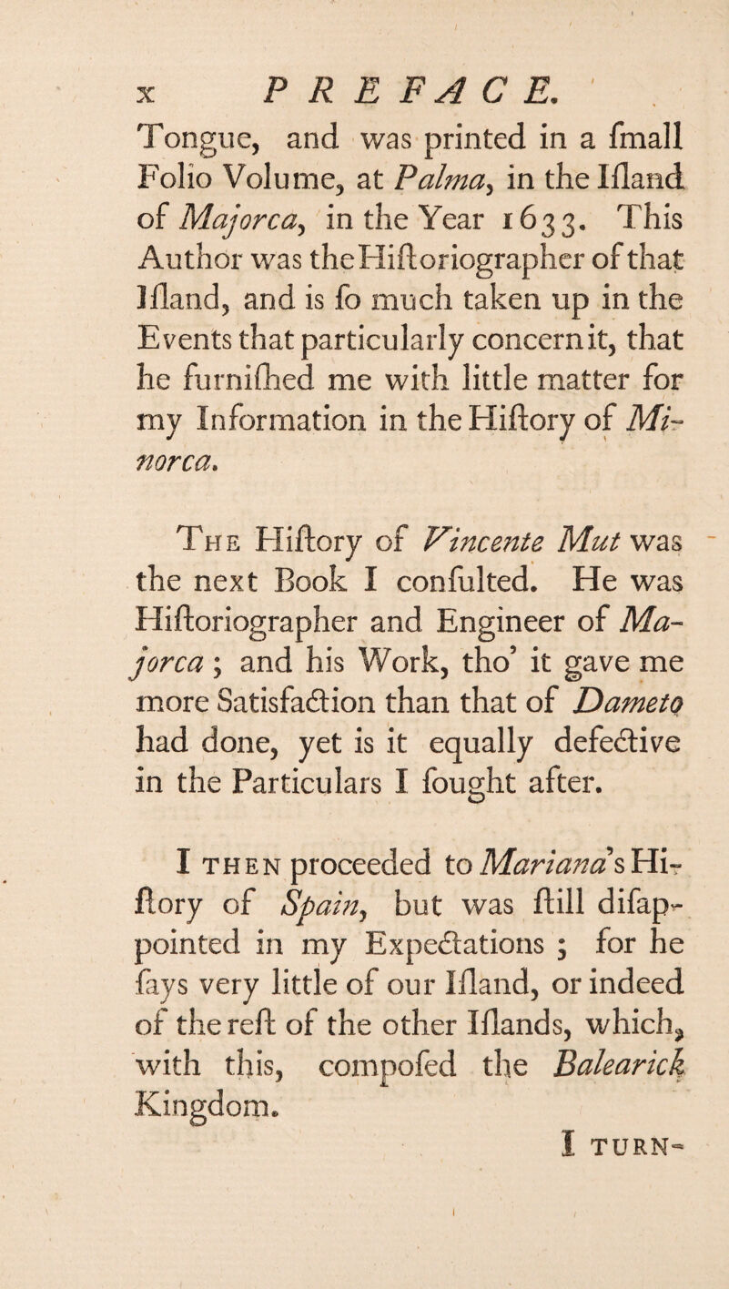/ X PREFACE. Tongue, and was printed in a fmall Folio Volume, at Palma, in the Ifland of Majorca, in the Year 1633. This Author was theHiftoriographer of that Ifland, and is fo much taken up in the Events that particularly concern it, that he furnifhed me with little matter for my Information in the Hiftory of Mi¬ norca. The Hiftory of Vincente Mut was - the next Book I confulted. He was Hiftoriographer and Engineer of Ma¬ jorca ; and his Work, tho’ it gave me more Satisfaction than that of Dameto had done, yet is it equally defective in the Particulars I fought after. I then proceeded to Marianas Hi¬ ftory of Sp ain, but was ft ill difap- pointed in my Expectations ; for he fays very little of our Ifland, or indeed of the reft of the other IHands, which, with this, compofed the Balearick Kingdom. I TURN- I