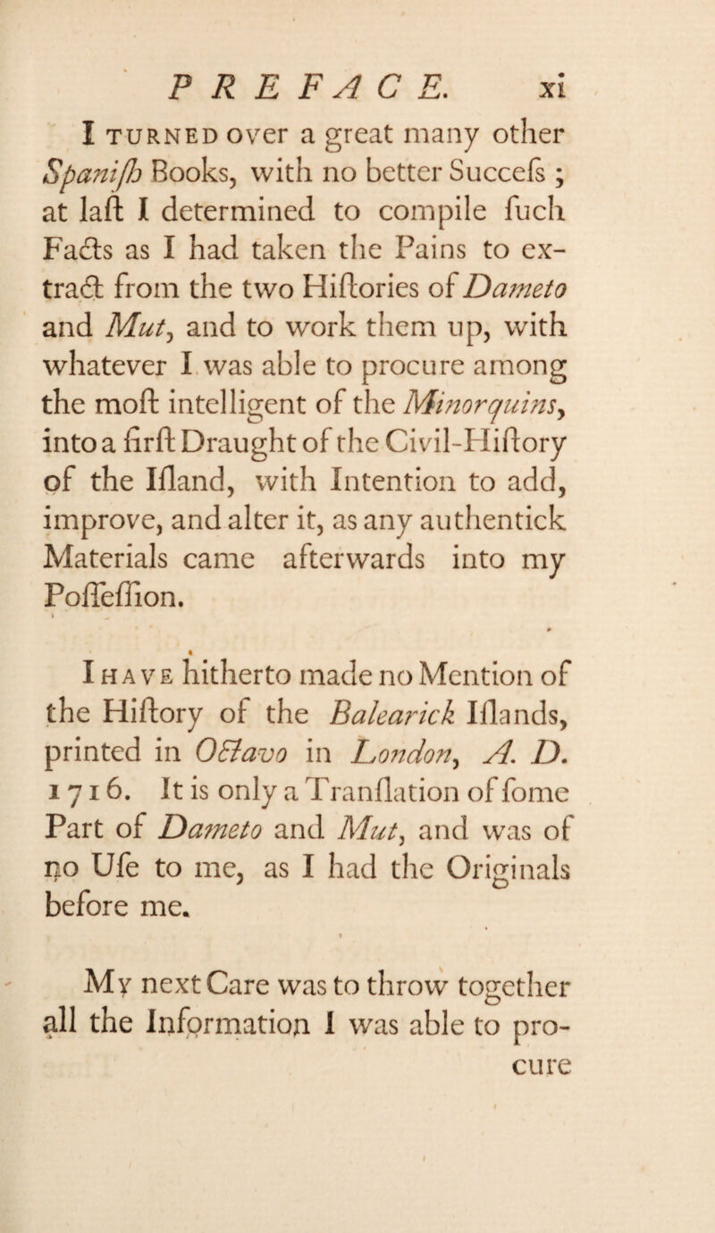 I turned over a great many other SpanifJo Books, with no better Succels ; at laft I determined to compile fuch Facts as I had taken the Pains to ex¬ tract from the two Hiftories of Dameto and Mut-y and to work them up, with whatever I was able to procure among the moft intelligent of the Minorquins, into a firft Draught of the Civil-Hiflory of the Ifland, with Intention to add, improve, and alter it, as any authentick Materials came afterwards into my Poffeffion. I # I ha ve hitherto made no Mention of the Hiftory of the Balearick Iflands, printed in O&avo in London, A. D. 1716. It is only a Tranflation of fome Part of Dameto and Mut, and was ot no Ufe to me, as I had the Originals before me. V My next Care was to throw together all the Information 1 was able to pro¬ cure