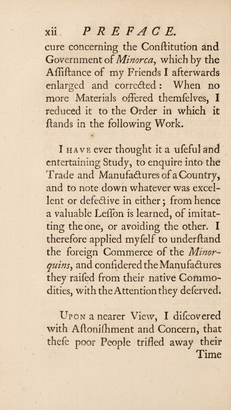 cure concerning the Conftitution and Government of Minorca, which by the Affiftance of my Friends I afterwards enlarged and corrected: When no more Materials offered themfelves, I reduced it to the Order in which it {lands in the following Work. I have ever thought it a ufeful and entertaining Study, to enquire into the Trade and Manufactures of a Country, and to note down whatever was excel¬ lent or defective in either j from hence a valuable Leflon is learned, of imitat- ting the one, or avoiding the other. I therefore applied myfelf to under {land the foreign Commerce of the Minor- quins, and conlidered the Manufactures they raifed from their native Commo¬ dities, with the Attention they deferved. Upon a nearer View, I difcovered with Aftonifhment and Concern, that thefe poor People trifled away their Time