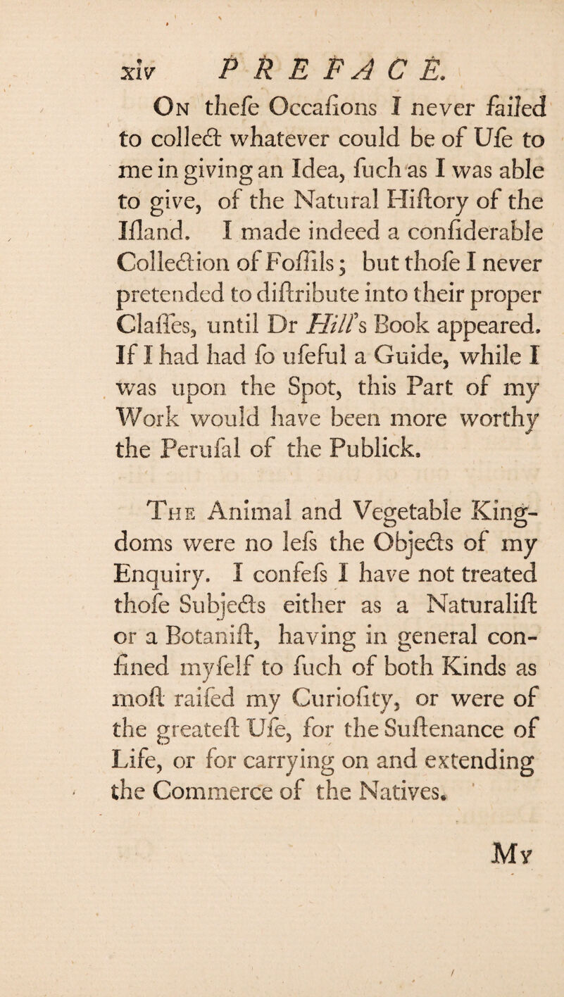 • \ ’ ' • , » xiv P R E FA C E. On thele Occafions I never failed to collect whatever could be of Ufe to me in giving an Idea, fuchas I was able to give, of the Natural Hi (lory of the Ifland. I made indeed a conliderable Collection of Foffils; but thofe I never pretended to diftribute into their proper Clafles, until Dr Hill's Book appeared. If I had had fo ufeful a Guide, while I was upon the Spot, this Part of my Work would have been more worthy the Perufal of the Publick. The Animal and Vegetable King¬ doms were no lefs the Obje&s of my Enquiry. I confefs I have not treated thofe Subjects either as a Naturalift or a Botanift, having in general con¬ fined myfelf to fuch of both Kinds as moil raifed my Curiofity, or were of the greateft Ufe, for the Suftenance of Life, or for carrying on and extending the Commerce of the Natives. My /